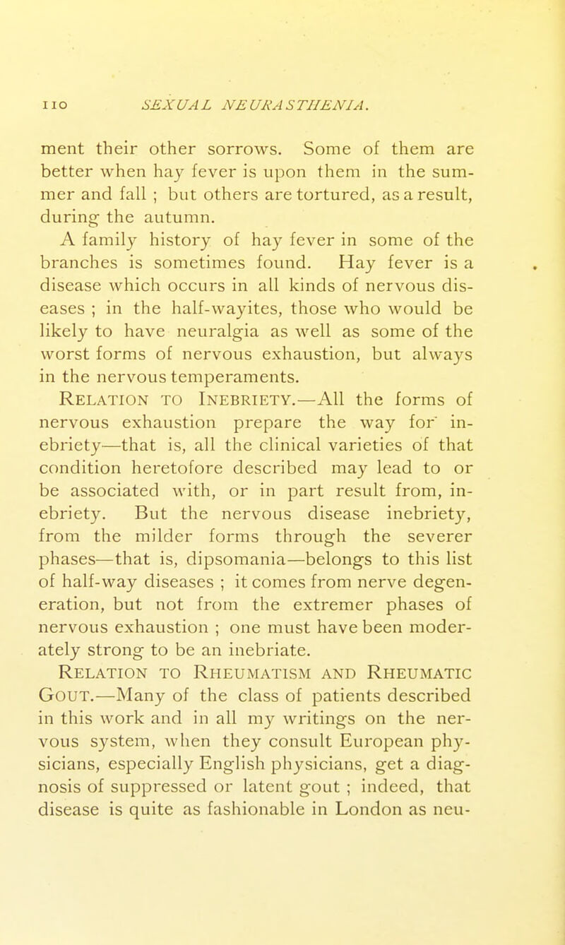 ment their other sorrows. Some of them are better when haj fever is upon them in the sum- mer and fall ; but others are tortured, as a result, during the autumn. A family history of hay fever in some of the branches is sometimes found. Hay fever is a disease which occurs in all kinds of nervous dis- eases ; in the half-wayites, those who would be likely to have neuralgia as well as some of the worst forms of nervous exhaustion, but always in the nervous temperaments. Relation to Inebriety.—All the forms of nervous exhaustion prepare the way for in- ebriety—that is, all the clinical varieties of that condition heretofore described may lead to or be associated with, or in part result from, in- ebriety. But the nervous disease inebriety, from the milder forms through the severer phases—that is, dipsomania—belongs to this list of half-way diseases ; it comes from nerve degen- eration, but not from the extremer phases of nervous exhaustion ; one must have been moder- ately strong to be an inebriate. Relation to Rheumatism and Rheumatic Gout.—Many of the class of patients described in this work and in all my writings on the ner- vous system, when they consult European ph}^- sicians, especially English physicians, get a diag- nosis of suppressed or latent gout ; indeed, that disease is quite as fashionable in London as neu-