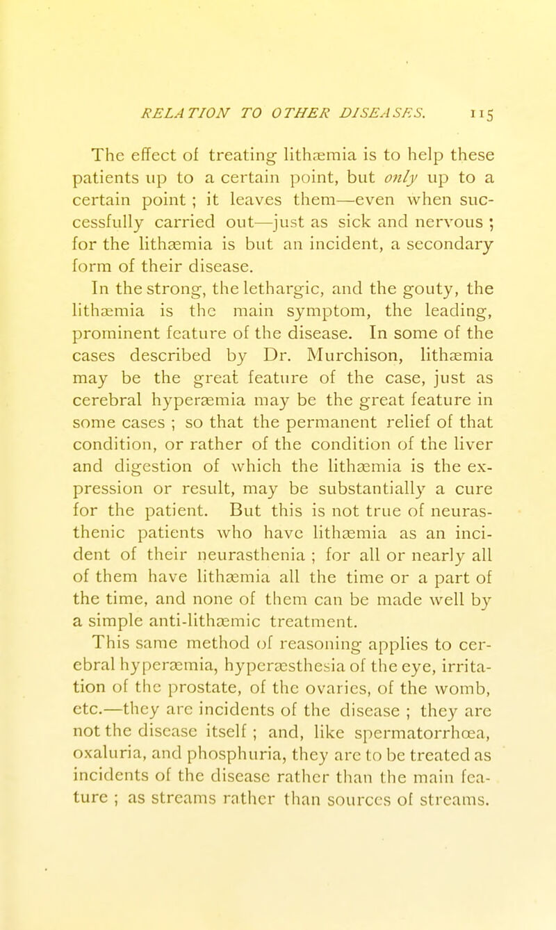 The effect of treating lith.-eraia is to help these patients up to a certain point, but only up to a certain point ; it leaves them—even when suc- cessfully carried out—just as sick and nervous ; for the lithasraia is but an incident, a secondary form of their disease. In the strong, the lethargic, and the gouty, the lithaemia is the main symptom, the leading, prominent feature of the disease. In some of the cases described by Dr. Murchison, lithsemia may be the great feature of the case, just as cerebral hypersemia may be the great feature in some cases ; so that the permanent relief of that condition, or rather of the condition of the liver and digestion of which the lithasmia is the ex- pression or result, may be substantially a cure for the patient. But this is not true of neuras- thenic patients who have lithcemia as an inci- dent of their neurasthenia ; for all or nearly all of them have lithjemia all the time or a part of the time, and none of them can be made well by a simple anti-lithaemic treatment. This same method (jf reasoning applies to cer- ebral hyperasmia, hypergesthesia of the eye, irrita- tion of the prostate, of the ovaries, of the womb, etc.—they are incidents of the disease ; they are not the disease itself ; and, like spermatorrhoea, oxaluria, and phosphuria, they arc to be treated as incidents of the disease rather than the main fea- ture ; as streams rather than sources of streams.