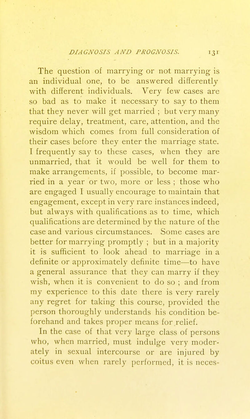 DIAGNOSIS AND PROGNOSIS. The question of marrying or not marrying- is an individual one, to be answered differently with different individuals. Very few cases are so bad as to make it necessary to say to them that they never will get married ; but very many require delay, treatment, care, attention, and the wisdom which comes from full consideration of their cases before they enter the marriage state. I frequently say to these cases, when they are unmarried, that it would be well for them to make arrangements, if possible, to become mar- ried in a year or two, more or less ; those who are engaged I usually encourage to maintain that engagement, except in very rare instances indeed, but always with qualifications as to time, which qualifications are determined by the nature of the case and various circumstances. Some cases are better for marrying promptly ; but in a majority it is sufficient to look ahead to marriage in a definite or approximately definite time—to have a general assurance that they can marry if they wish, when it is convenient to do so ; and from my experience to this date there is very rarely any regret for taking this course, provided the person thoroughly understands his condition be- forehand and takes proper means for relief. In the case of that very large class of persons who, when married, must indulge very moder- ately in sexual intercourse or are injured by coitus even when rarely performed, it is neces-