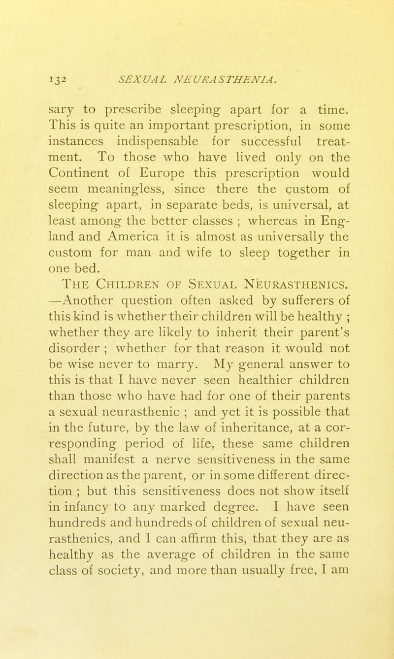 sary to prescribe sleeping apart for a time. This is quite an important prescription, in some instances indispensable for successful treat- ment. To those who have lived only on the Continent of Europe this prescription would seem meaningless, since there the custom of sleeping apart, in separate beds, is universal, at least among the better classes ; whereas in Eng- land and America it is almost as universally the custom for man and wife to sleep together in one bed. The Children of Sexual Neurasthenics. —Another question often asked by sufferers of this kind is whether their children will be healthy ; whether they are likely to inherit their parent's disorder ; whether for that reason it would not be wise never to marry. My general answer to this is that I have never seen healthier children than those who have had for one of their parents a sexual neurasthenic ; and yet it is possible that in the future, by the law of inheritance, at a cor- responding period of life, these same children shall manifest a nerve sensitiveness in the same direction as the parent, or in some different direc- tion ; but this sensitiveness does not show itself in infancy to any marked degree. I have seen hundreds and hundreds of children of sexual neu- rasthenics, and I can affirm this, that they are as healthy as the average of children in the same class of society, and more than usually free, I am