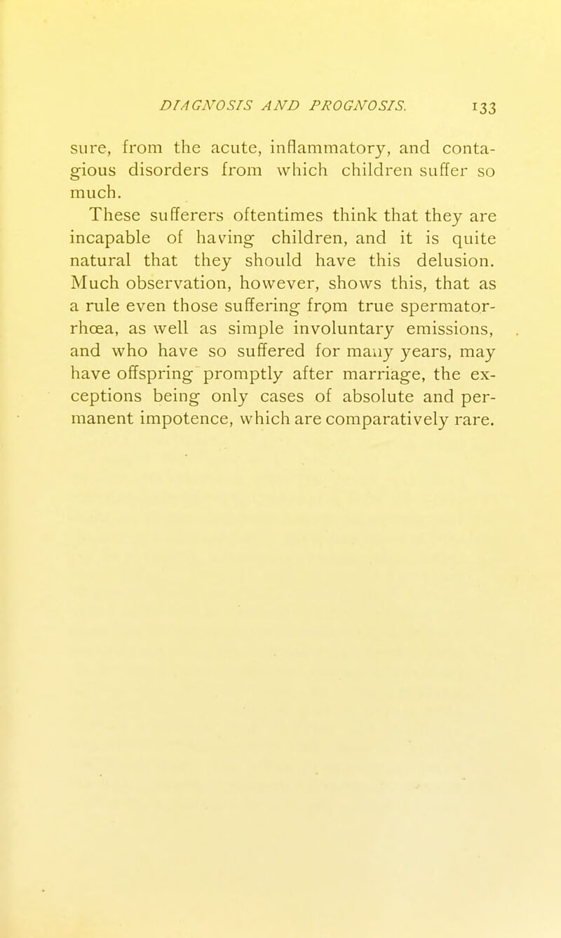 sure, from the acute, inflammatory, and conta- gious disorders from which children suffer so much. These sufferers oftentimes think that they are incapable of having children, and it is quite natural that they should have this delusion. Much observation, however, shows this, that as a rule even those suffering from true spermator- rhcea, as well as simple involuntary emissions, and who have so suffered for many years, may have offspring promptly after marriage, the ex- ceptions being only cases of absolute and per- manent impotence, which are comparatively rare.