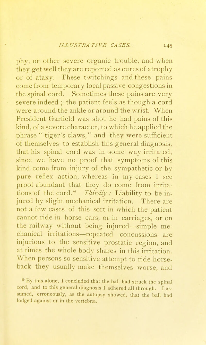 phy, or other severe organic trouble, and when they get well they are reported as cures of atrophy or of ataxy. These twitchings and these pains come from temporary local j^assive congestions in the spinal cord. Sometimes these pains are very severe indeed ; the patient feels as though a cord were around the ankle or around the wrist. When President Garfield was shot he had pains of this kind, of a severe character, to which he applied the phrase  tiger's claws, and they were sufficient of themselves to establish this general diagnosis, that his spinal cord was in some way irritated, since we have no proof that symptoms of this kind come from injury of the sympathetic or by pure reflex action, whereas in my cases I see proof abundant that they do come from irrita- tions of the cord.* Thirdly : Liabilit}^ to be in- jured by slight mechanical irritation. There are not a few cases of this sort in which the patient cannot ride in horse cars, or in carriages, or on the railway without being injured—simple me- chanical irritations—repeated concussions are injurious to the sensitive prostatic region, and at times the whole body shares in this irritation, When persons so sensitive attempt to ride horse- back they usually make themselves worse, and * By this alone, I concluded that the ball had struck the spinal cord, and to this general diagnosis I adhered all through. I as- sumed, erroneously, as the autopsy showed, that the ball had lodged against or in the vertebrje.