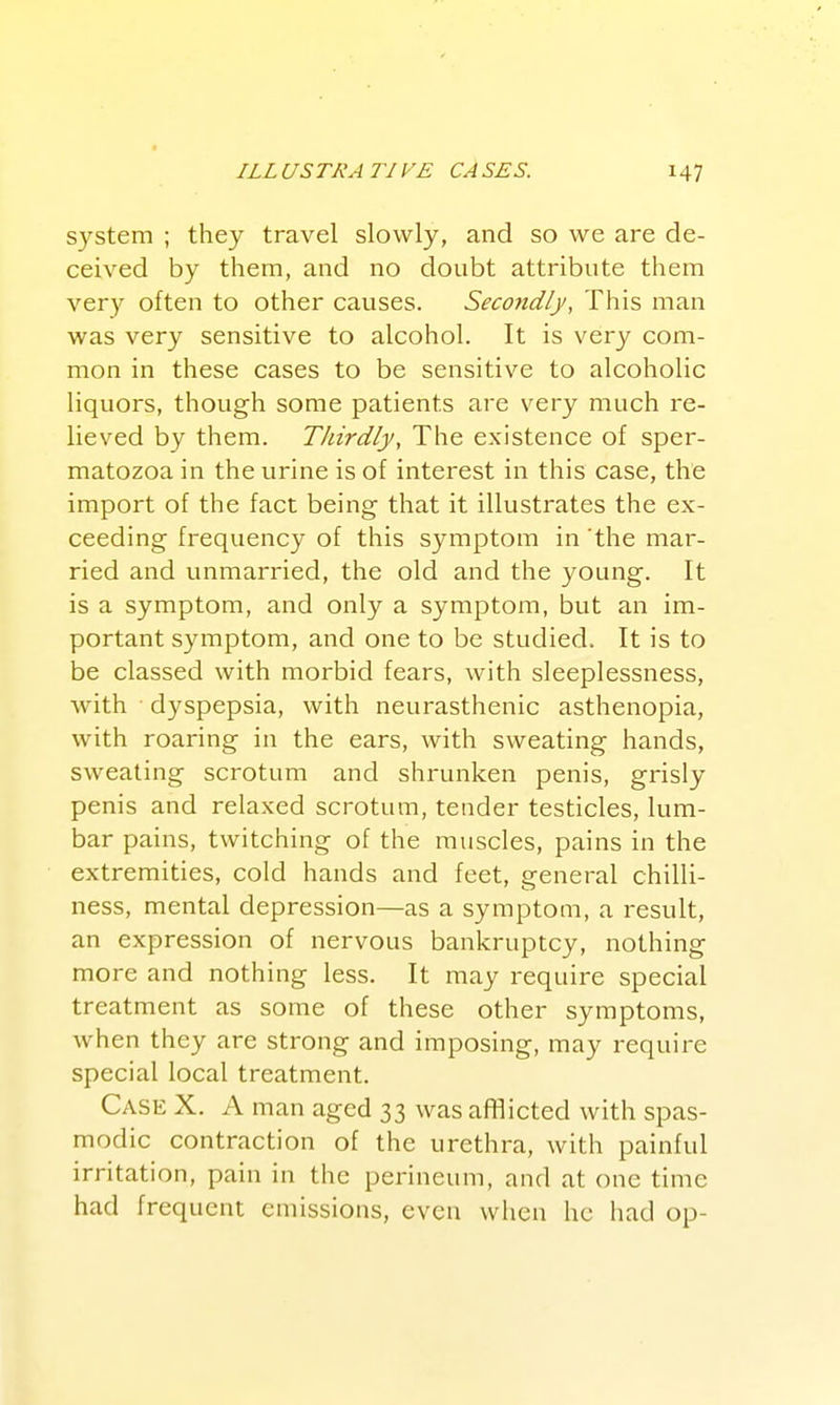 system ; they travel slowly, and so we are de- ceived by them, and no doubt attribute them very often to other causes. Secondly, This man was very sensitive to alcohol. It is very com- mon in these cases to be sensitive to alcoholic liquors, though some patients are very much re- lieved by them. Thirdly, The existence of sper- matozoa in the urine is of interest in this case, the import of the fact being that it illustrates the ex- ceeding frequency of this symptom in 'the mar- ried and vmmarried, the old and the young. It is a symptom, and only a symptom, but an im- portant symptom, and one to be studied. It is to be classed with morbid fears, with sleeplessness, with dyspepsia, with neurasthenic asthenopia, with roaring in the ears, with sweating hands, sweating scrotum and shrunken penis, grisly penis and relaxed scrotum, tender testicles, lum- bar pains, twitching of the muscles, pains in the extremities, cold hands and feet, general chilli- ness, mental depression—as a symptom, a result, an expression of nervous bankruptcy, nothing more and nothing less. It may require special treatment as some of these other symptoms, when they are strong and imposing, may require special local treatment. Case X. A man aged 33 was afHicted with spas- modic contraction of the urethra, with painful irritation, pain in the perineum, and at one time had frequent emissions, even when he had op-