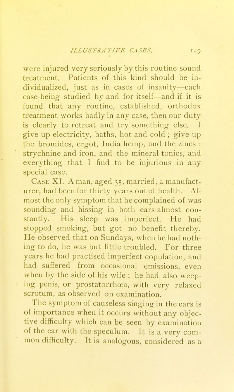 were injured very seriously by this routine sound treatment. Patients of this kind should be in- dividualized, just as in cases of insanity—each case being studied by and for itself—and if it is found that any routine, established, orthodox treatment works badly in any case, then our duty is clearly to retreat and try something else. I give up electricity, baths, hot and cold ; give up the bromides, ergot, India hemp, and the zincs ; strychnine and iron, and the mineral tonics, and everything that I find to be injurious in any special case. Case XI. A man, aged 35, married, a manufact- urer, had been for thirty years out of health. Al- most the only symptom that he complained of was sounding and hissing in both ears almost con- stantly. His sleep was imperfect. He had stopped smoking, but got no benefit thereb3^ He observed that on Sundays, when he had noth- ing to do, he was but little troubled. For three years he had practised imperfect copulation, and had suffered from occasional emissions, even when by the side of his wife ; he had also weep- ing penis, or prostatorrhoea, with very relaxed scrotum, as observed on examination. The symptom of causeless singing in the ears is of importance when it occurs without any objec- tive difficulty which can be seen by examination of the ear with the speculum. It is a very com- mon difficulty. It is analogous, considered as a