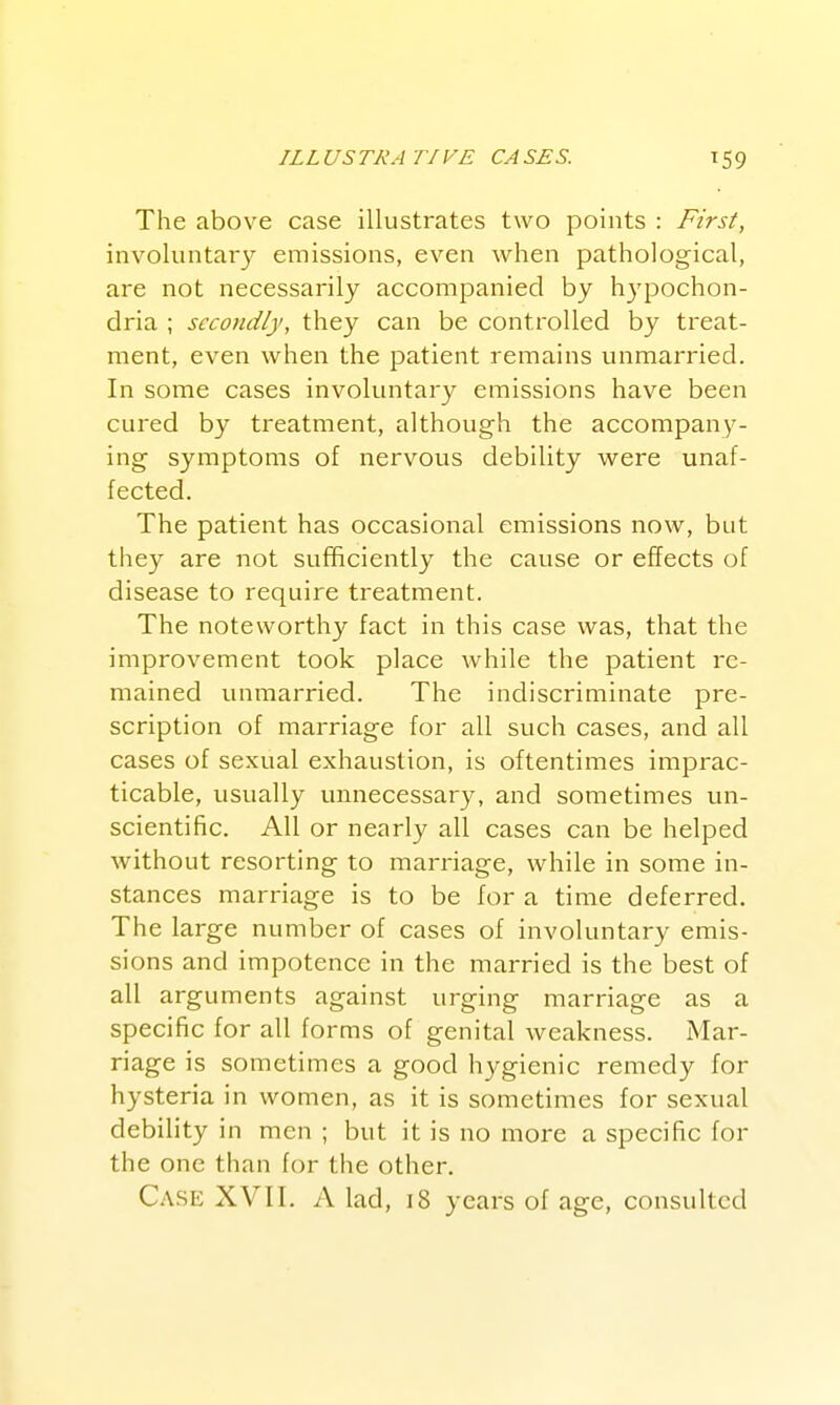 The above case illustrates two points : First, involuntar}'- emissions, even when pathological, are not necessarily accompanied by h3'pochon- dria ; secondly, they can be controlled by treat- ment, even when the patient remains unmarried. In some cases involuntary emissions have been cured by treatment, although the accompany- ing symptoms of nervous debility were unaf- fected. The patient has occasional emissions now, but they are not sufficiently the cause or effects of disease to require treatment. The noteworthy fact in this case was, that the improvement took place while the patient re- mained unmarried. The indiscriminate pre- scription of marriage for all such cases, and all cases of sexual exhaustion, is oftentimes imprac- ticable, usually unnecessary, and sometimes un- scientific. All or nearly all cases can be helped without resorting to marriage, while in some in- stances marriage is to be for a time deferred. The large number of cases of involuntary emis- sions and impotence in the married is the best of all arguments against urging marriage as a specific for all forms of genital weakness. Mar- riage is sometimes a good hygienic remedy for hysteria in women, as it is sometimes for sexual debility in men ; but it is no more a specific for the one than for the other. Case XVII, A lad, i8 years of age, consulted