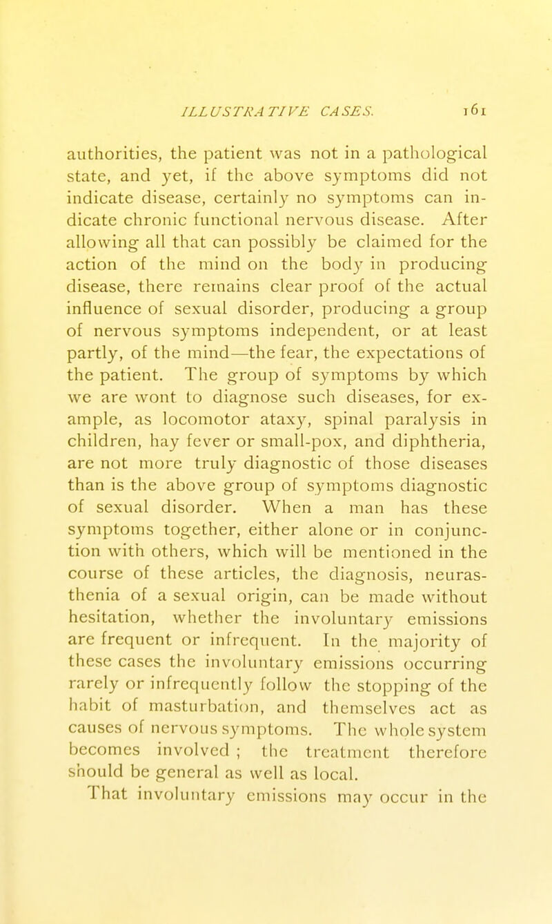 authorities, the patient was not in a pathological state, and yet, if the above symptoms did not indicate disease, certainl}' no symptoms can in- dicate chronic functional nervous disease. After allowing all that can possibly be claimed for the action of the mind on the bod}'' in producing disease, there remains clear proof of the actual influence of sexual disorder, producing a group of nervous symptoms independent, or at least partly, of the mind—the fear, the expectations of the patient. The group of symptoms by which we are wont to diagnose such diseases, for ex- ample, as locomotor ataxy, spinal paralysis in children, hay fever or small-pox, and diphtheria, are not more truly diagnostic of those diseases than is the above group of symptoms diagnostic of sexual disorder. When a man has these symptoms together, either alone or in conjunc- tion with others, which will be mentioned in the course of these articles, the diagnosis, neuras- thenia of a sexual origin, can be made without hesitation, whether the involuntary emissions are frequent or infrequent. In the majority of these cases the involuntary emissions occurring rarely or infrequently follow the stopping of the habit of masturbation, and themselves act as causes of nervous symptoms. The whole system becomes involved ; the treatment therefore should be general as well as local. That involuntary emissions may occur in the