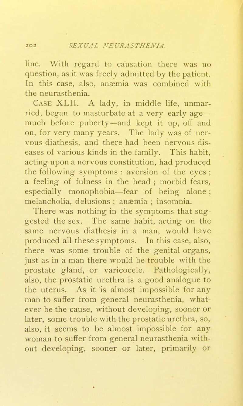 line. With regaixl to causation there was no question, as it was freely admitted by the patient. In this case, also, anemia was combined with the neurasthenia. Case XLII. A lady, in middle life, unmar- ried, began to masturbate at a very earl}^ age—• much before puberty—and kept it up, off and on, for very many years. The lady was of ner- vous diathesis, and there had been nervous dis- eases of various kinds in the family. This habit, acting upon a nervous constitution, had produced the following symptoms : aversion of the eyes ; a feeling of fulness in the head ; morbid fears, especially monophobia—fear of being alone ; melancholia, delusions ; anaemia ; insomnia. There was nothing in the symptoms that sug- gested the sex. The same habit, acting on the same nervous diathesis in a man, would have produced all these symptoms. In this case, also, there was some trouble of the genital organs, just as in a man there would be trouble with the prostate gland, or varicocele. Pathologicall}^ also, the prostatic urethra is a good analogue to the uterus. As it is almost impossible for any man to suffer from general neurasthenia, what- ever be the cause, without developing, sooner or later, some trouble with the prostatic urethra, so, also, it seems to be almost impossible for any woman to suffer from general neurasthenia with- out developing, sooner or later, primarily or