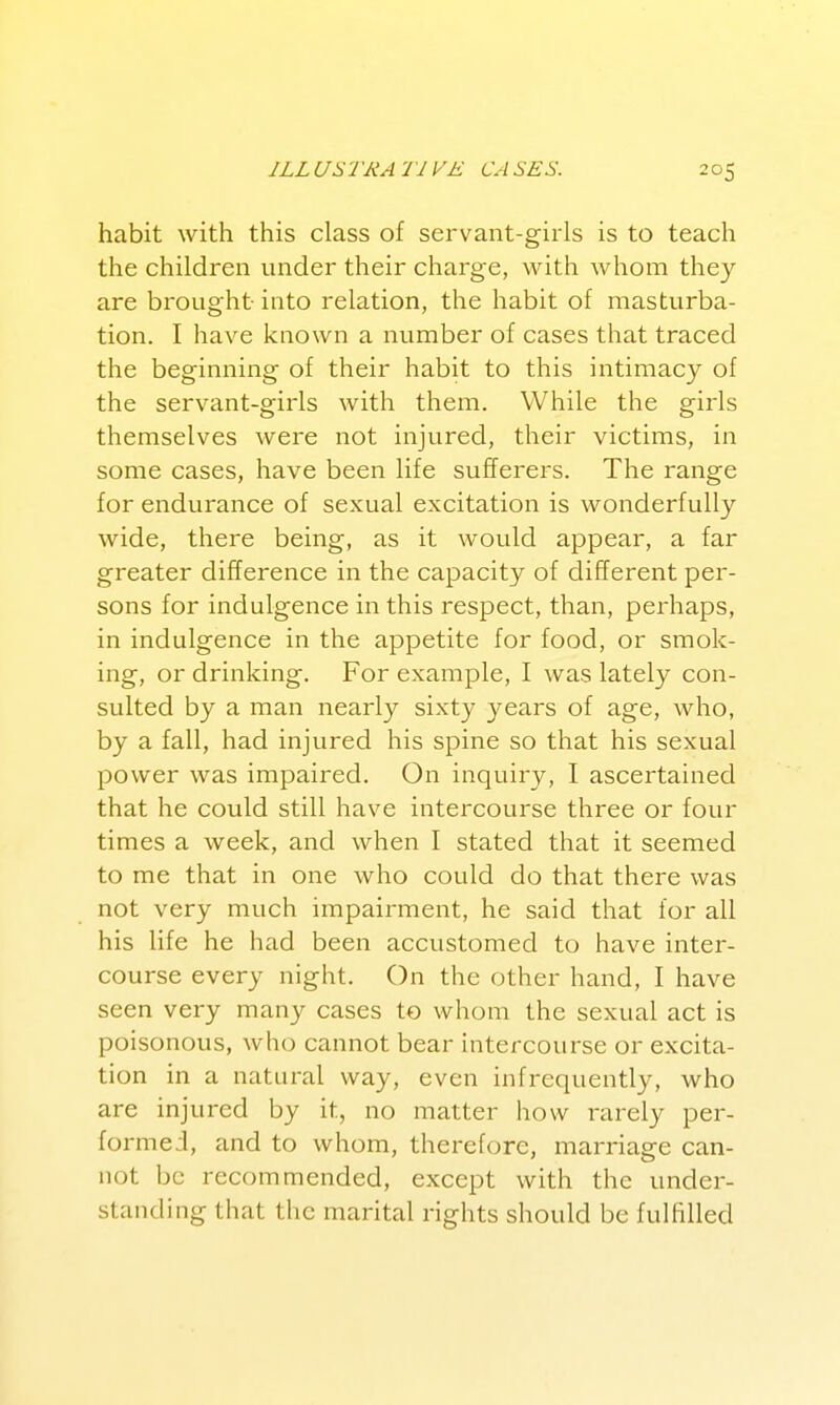 habit with this class of servant-girls is to teach the children under their charge, with whom they are brought into relation, the habit of masturba- tion. I have known a number of cases that traced the beginning of their habit to this intimacy of the servant-girls with them. While the girls themselves were not injured, their victims, in some cases, have been life sufferers. The range for endurance of sexual excitation is wonderfully wide, there being, as it would appear, a far greater difference in the capacity of different per- sons for indulgence in this respect, than, perhaps, in indulgence in the appetite for food, or smok- ing, or drinking. For example, I was lately con- sulted by a man nearly sixty years of age, who, by a fall, had injured his spine so that his sexual power was impaired. On inquiry, I ascertained that he could still have intercourse three or four times a week, and when I stated that it seemed to me that in one who could do that there was not very much impairment, he said that for all his life he had been accustomed to have inter- course every night. On the other hand, I have seen very many cases to whom the sexual act is poisonous, who cannot bear intercourse or excita- tion in a natural way, even infrequently, who are injured by it, no matter how rarely per- formed, and to whom, therefore, marriage can- not be recommended, except with the under- standing that the marital rights should be fulfilled