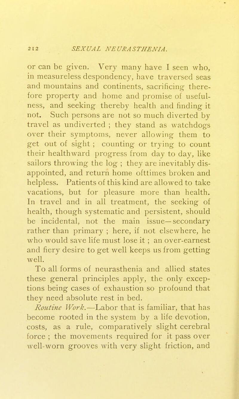 or can be given. Very many have I seen who, in measureless despondency, have traversed seas and mountains and continents, sacrificing there- fore property and home and promise of useful- ness, and seeking thereby health and finding it not. Such persons are not so much diverted by travel as undiverted ; they stand as watchdogs over their symptoms, never allowing them to get out of sight ; counting or trying to count their healthward progress from day to day, like sailors throwing the log ; they are inevitably dis- appointed, and return home ofttimes broken and helpless. Patients of this kind are allowed to take vacations, but for pleasure more than health. In travel and in all treatment, the seeking of health, though systematic and persistent, should be incidental, not the main issue—secondary rather than primary ; here, if not elsewhere, he who would save life must lose it; an over-earnest and fiery desire to get well keeps us from getting well. To all forms of neurasthenia and allied states these general principles apply, the only excep- tions being cases of exhaustion so profound that they need absolute rest in bed. Routine Work.—Labor that is familiar, that has become rooted in the system b)' a life devotion, costs, as a rule, comparatively slight cerebral force ; the movements required for it pass over well-worn grooves with very slight friction, and