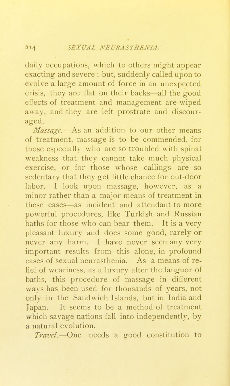 daily occupations, which to others mig-ht appear exacting and severe ; but, suddenly called upon to evolve a large amount of force in an unexpected crisis, they are flat on their backs—all the good effects of treatment and management are wiped awa}', and they are left prostrate and discour- aged. Massage.—As an addition to our other means of treatment, massage is to be commended, for those especially who are so troubled with spinal weakness that they cannot take much physical exercise, or for those whose callings are so sedentary that they get little chance for out-door labor. I look upon massage, however, as a minor rather than a major means of treatment in these cases—as incident and attendant to more powerful procedures, like Turkish and Russian baths for those who can bear them. It is a very pleasant luxury and does some good, rarely or never any harm. I have never seen any very important results from this alone, in profoimd cases of sexual neurasthenia. As a means of re- lief of weariness, as a luxury after the languor of baths, this procedure of massage in different ways has been used for thousands of years, not only in the Sandwich Islands, but in India and Japan. It seems to be a method of treatment which savage nations fall into independently, by a natural evolution. Travel.—One needs a good constitution to