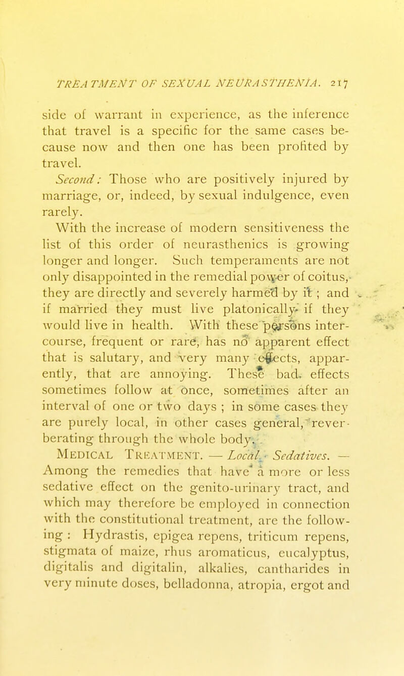 side of warrant in experience, as the inference that travel is a specific for the same cases be- cause now and then one has been profited by travel. Second: Those who are positively injured by marriage, or, indeed, by sexual indulgence, even rarely. With the increase of modern sensitiveness the list of this order of neurasthenics is growing longer and longer. Such temperaments are not only disappointed in the remedial power of coitus,- they are directly and severely harmed by it; and . if married they must live platonically' if they would live in health. With' these p^siins inter- course, frequent or rard, has no' apparent effect that is salutary, and very many'e|Eects, appar- ently, that are annoying. These bad., effects sometimes follow at once, sometimes after an interval of one or two days ; in some cases they are purely local, in other cases general,^rever- berating through the whole body. . Medical Tricatment. — Loccil.j Sedatives. — Among the remedies that have* a more or less sedative effect on the genito-urinary tract, and which may therefore be employed in connection with the constitutional treatment, are the follow- ing : Hydrastis, epigea repens, triticum repens, stigmata of maize, rhus aromaticus, eucalyptus, digitalis and digitalin, alkalies, cantharides in very minute doses, belladonna, atropia, ergot and