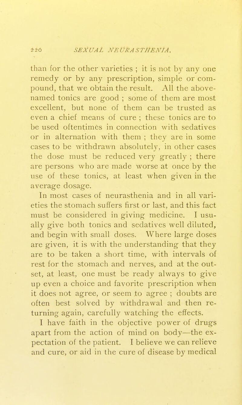 than for the other varieties ; it is not by any one remedy or by any prescription, simple or com- pound, that we obtain the result. All the above- named tonics are good ; some of them are most excellent, but none of them can be trusted as even a chief means of cure ; these tonics are to be used oftentimes in connection with sedatives or in alternation with them ; they are in some cases to be withdraAvn absohitel}^ in other cases the dose must be reduced very greatly ; there are persons who are made worse at once by the use of these tonics, at least when given in the average dosage. In most cases of nevirasthenia and in all vari- eties the stomach suffers first or last, and this fact must be considered in giving medicine. I usu- ally give both tonics and sedatives well diluted, and begin with small doses. Where large doses are given, it is with the understanding that they are to be taken a short time, with intervals of rest for the stomach and nerves, and at the out- set, at least, one must be ready always to give up even a choice and favorite prescription when it does not agree, or seem to agree ; doubts are often best solved by withdrawal and then re- turning again, carefully watching the effects. I have faith in the objective power of drugs apart from the action of mind on body—the ex- pectation of the patient. I believe we can relieve and cure, or aid in the cure of disease by medical