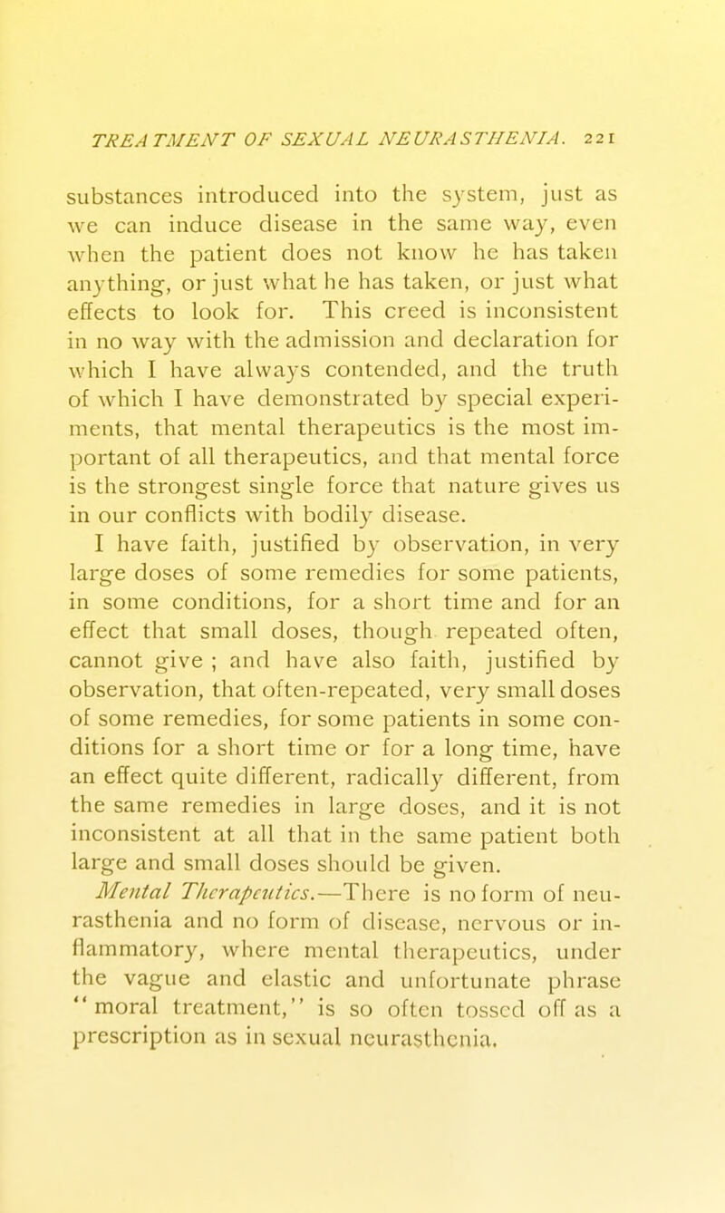 substances introduced into the system, just as we can induce disease in the same way, even when the patient does not know he has taken anything, or just what he has taken, or just what effects to look for. This creed is inconsistent in no way with the admission and declaration for which I have always contended, and the truth of which I have demonstrated by special experi- ments, that mental therapeutics is the most im- portant of all therapeutics, and that mental force is the strongest single force that nature gives us in our conflicts with bodily disease. I have faith, justified by observation, in very large doses of some remedies for some patients, in some conditions, for a short time and for an effect that small doses, though repeated often, cannot give ; and have also faith, justified by observation, that often-repeated, very small doses of some remedies, for some patients in some con- ditions for a short time or for a long time, have an effect quite different, radically different, from the same remedies in large doses, and it is not inconsistent at all that in the same patient both large and small doses should be given. Mental Tlicrapcutics.—There is no form of neu- rasthenia and no form of disease, nervous or in- flammatory, where mental therapeutics, under the vague and elastic and unfortunate phrase moral treatment, is so often tossed off as a prescription as in sexual neurasthenia.