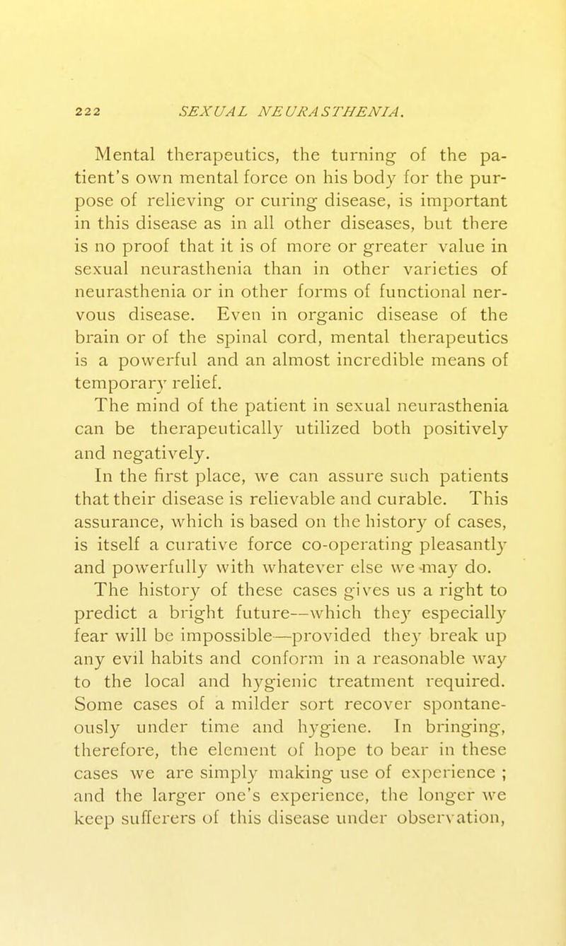 Mental therapeutics, the turning- of the pa- tient's own mental force on his body for the pur- pose of relieving or curing disease, is important in this disease as in all other diseases, but there is no proof that it is of more or greater value in sexual neurasthenia than in other varieties of neurasthenia or in other forms of functional ner- vous disease. Even in organic disease of the brain or of the spinal cord, mental therapeutics is a powerful and an almost incredible means of temporary relief. The mind of the patient in sexual neurasthenia can be therapeutically utilized both positively and negatively. In the first place, we can assure such patients that their disease is relievable and curable. This assurance, which is based on the histor}^ of cases, is itself a curative force co-operating pleasantl}' and powerfully with whatever else we -ma)'' do. The history of these cases gives us a right to predict a bright future—which the}' especiall}'^ fear will be impossible—provided they break up any evil habits and conform in a reasonable way to the local and hygienic treatment required. Some cases of a milder sort recover spontane- ously under time and hygiene. In bringing, therefore, the element of hope to bear in these cases we are simply making use of experience ; and the larger one's experience, the longer we keep sufferers of this disease under observation,