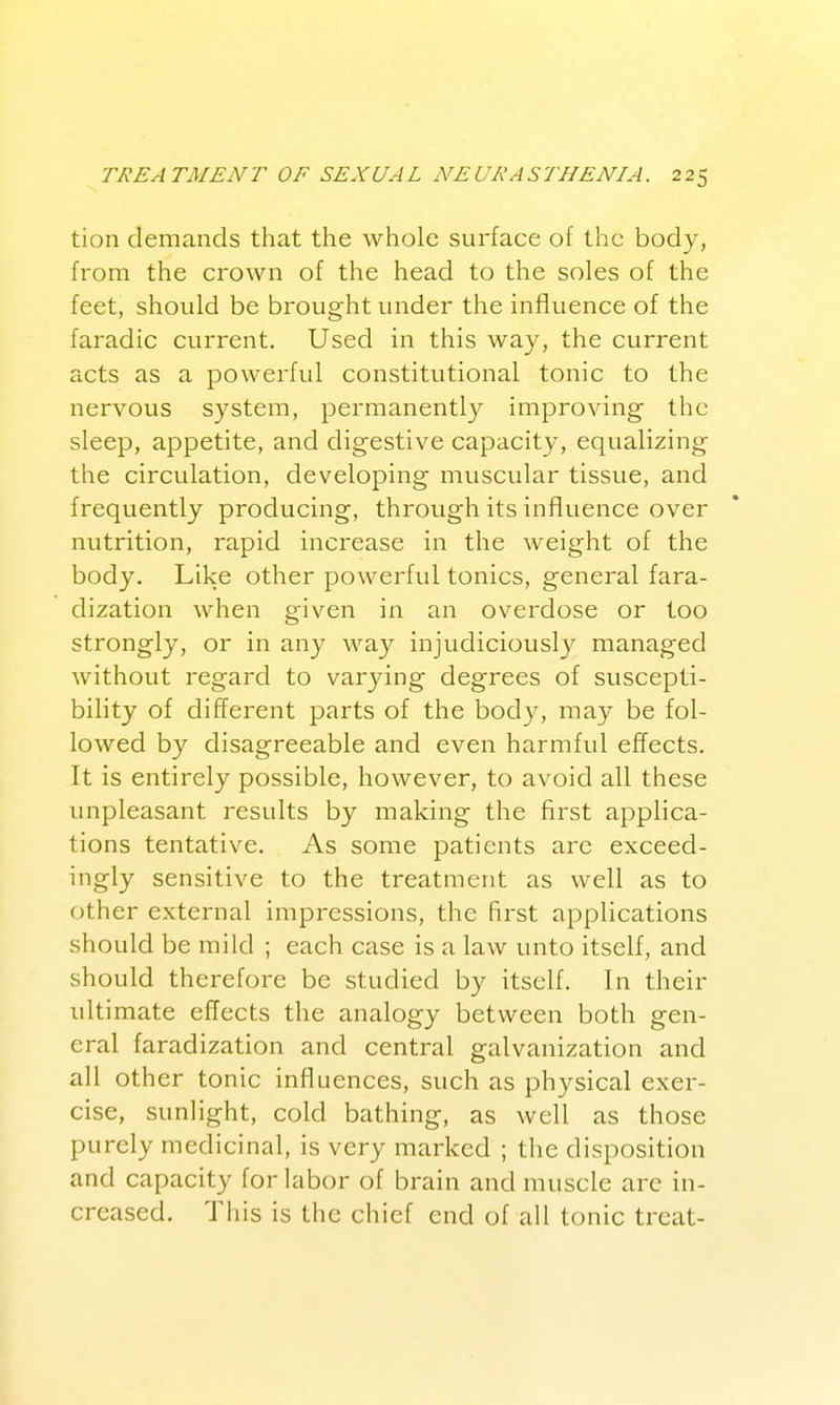 tion demands that the whole surface of the body, from the crown of the head to the soles of the feet, should be brought under the influence of the faradic current. Used in this way, the current acts as a powerful constitutional tonic to the nervous system, permanentl}^ improving the sleep, appetite, and digestive capacity, equalizing the circulation, developing muscular tissue, and frequently producing, through its influence over nutrition, rapid increase in the w^eight of the body. Like other powerful tonics, general fara- dization when given in an overdose or too strongly, or in any way injudiciously managed without regard to varying degrees of suscepti- bility of different parts of the body, may be fol- lowed by disagreeable and even harmful effects. It is entirely possible, however, to avoid all these unpleasant results by making the first appHca- tions tentative. As some patients arc exceed- ingly sensitive to the treatment as well as to other external impressions, the first applications should be mild ; each case is a law unto itself, and should therefore be studied by itself. In their ultimate effects the analogy between both gen- eral faradization and central galvanization and all other tonic influences, such as physical exer- cise, sunlight, cold bathing, as well as those purely medicinal, is very marked ; the disposition and capacity for labor of brain and muscle arc in- creased. This is the chief end of all tonic treat-