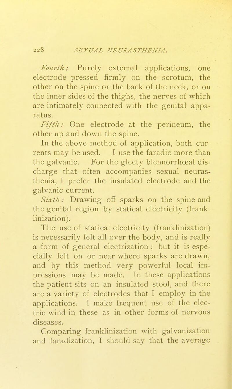 Fourth: Purely external applications, one electrode pressed firmly on the scrotum, the other on the spine or the back of the neck, or on the inner sides of the thighs, the nerves of which are intimately connected with the genital appa- ratus. FiftJi: One electrode at the perineum, the other up and down the spine. In the above method of application, both cur- rents may be used. I use the faradic more than the galvanic. For the gleety blennorrhoeal dis- charge that often accompanies sexual neuras- thenia, I prefer the insulated electrode and the galvanic current. Sixtli: Drawing off sparks on the spine and the genital region by statical electricity (frank- linization). The use of statical electricity (franklinization) is necessarily felt all over the body, and is reall}^ a form of general electrization ; but it is espe- cially felt on or near where sparks are drawn, and by this method very powerful local im- pressions may be made. In these applications the patient sits on an insulated stool, and there are a variety of electrodes that I employ in the applications. 1 make frequent use of the elec- tric wind in these as in other forms of nervous diseases. Comparing franklinization with galvanization and faradization, I should say that the average