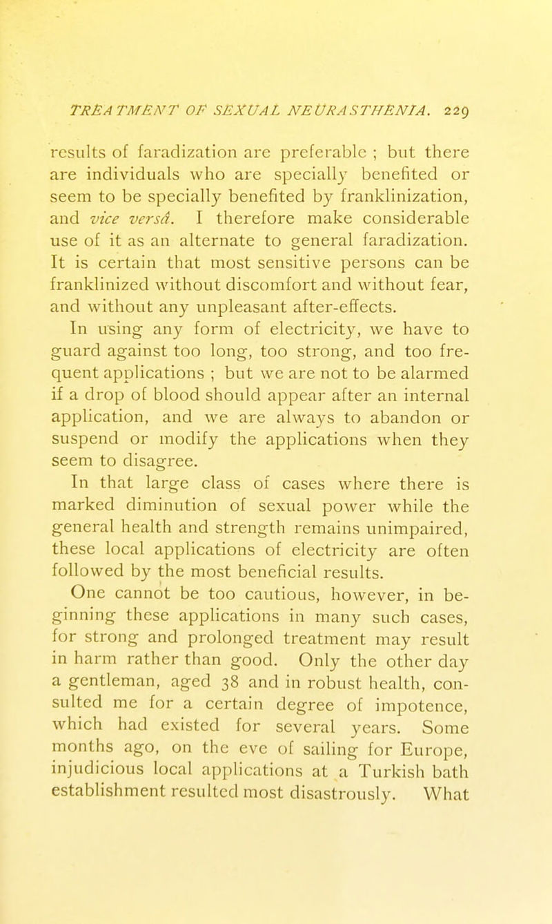 results of faradization are preferable ; but there are individuals who are specially benefited or seem to be specially benefited by franklinization, and vice versa. I therefore make considerable use of it as an alternate to general faradization. It is certain that most sensitive persons can be franklinized without discomfort and without fear, and without any unpleasant after-effects. In using any form of electricity, we have to guard against too long, too strong, and too fre- quent applications ; but we are not to be alarmed if a drop of blood should appear after an internal application, and we are always to abandon or suspend or modify the applications when they seem to disagree. In that large class of cases where there is marked diminution of sexual power while the general health and strength remains unimpaired, these local applications of electricity are often foil owed by the most beneficial results. One cannot be too cautious, however, in be- ginning these applications in many such cases, for strong and prolonged treatment may result in harm rather than good. Only the other day a gentleman, aged 38 and in robust health, con- sulted me for a certain degree of impotence, which had existed for several years. Some months ago, on the eve of sailing for Europe, injudicious local applications at a Turkish bath establishment resulted most disastrously. What