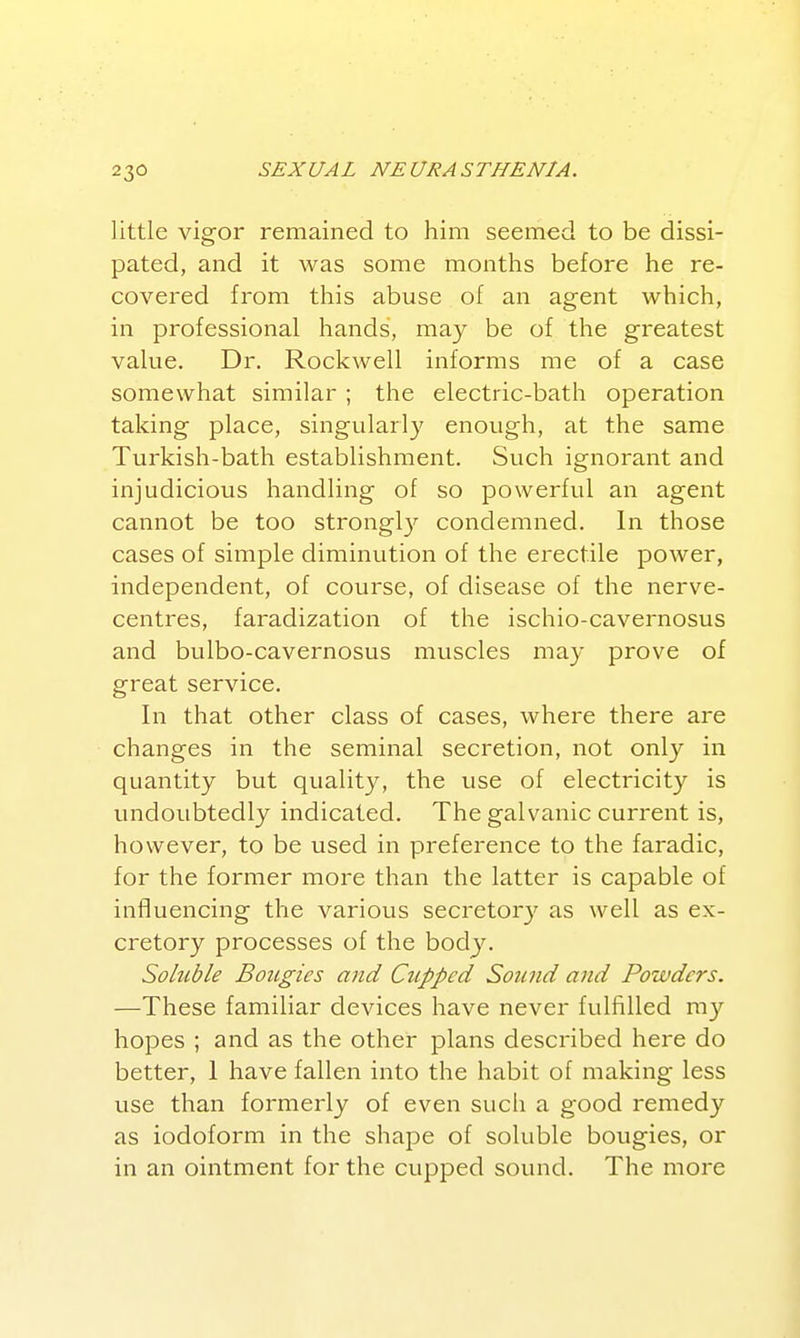 little vigor remained to him seemed to be dissi- pated, and it was some months before he re- covered from this abuse of an agent which, in professional hands, may be of the greatest value. Dr. Rockwell informs me of a case somewhat similar ; the electric-bath operation taking place, singularly enough, at the same Turkish-bath establishment. Such ignorant and injudicious handling of so powerful an agent cannot be too strongl}^ condemned. In those cases of simple diminution of the erectile power, independent, of course, of disease of the nerve- centres, faradization of the ischio-cavernosus and bulbo-cavernosus muscles may prove of great service. In that other class of cases, where there are changes in the seminal secretion, not only in quantity but quality, the use of electricity is undoubtedly indicated. The galvanic current is, however, to be used in preference to the faradic, for the former more than the latter is capable of inffuencing the various secretory as well as ex- cretory processes of the body. Soluble Bougies and Cupped Sound and Powders. —These familiar devices have never fulfilled my hopes ; and as the other plans described here do better, 1 have fallen into the habit of making less use than formerly of even such a good remedy as iodoform in the shape of soluble bougies, or in an ointment for the cupped sound. The more