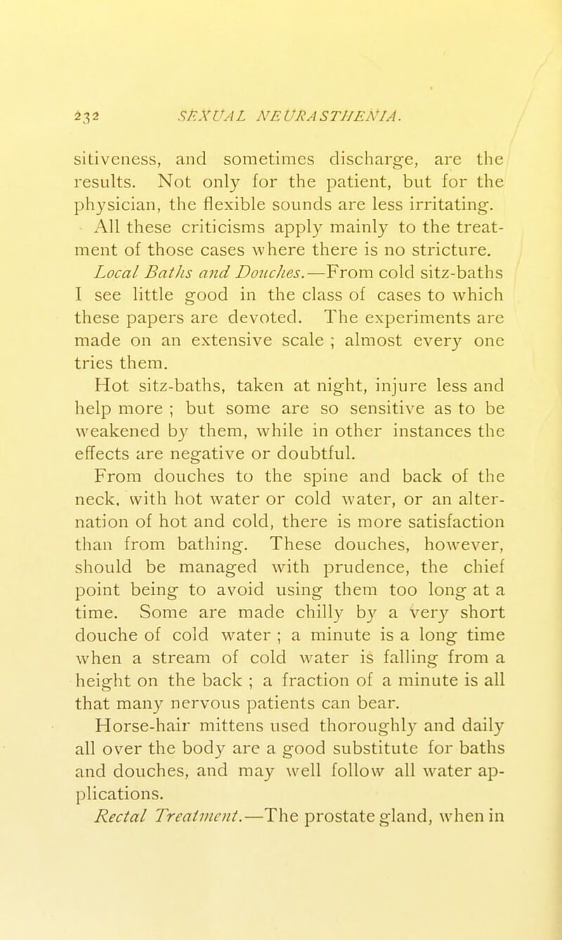 sidveness, and sometimes discharge, are the results. Not only for the patient, bvit for the physician, the flexible sounds are less irritating. All these criticisms apply mainly to the treat- ment of those cases where there is no stricture. Local Batlis and Douches.-—From cold sitz-baths I see little good in the class of cases to which these papers are devoted. The experiments are made on an extensive scale ; almost every one tries them. Hot sitz-baths, taken at night, injure less and help more ; but some are so sensitive as to be weakened by them, while in other instances the effects are negative or doubtful. From douches to the spine and back of the neck, with hot water or cold water, or an alter- nation of hot and cold, there is more satisfaction than from bathing. These douches, however, should be managed with prudence, the chief point being to avoid using them too long at a time. Some are made chilly b}^ a very short douche of cold water ; a minute is a long time when a stream of cold water is falling from a height on the back ; a fraction of a minute is all that many nervous patients can bear. Horse-hair mittens used thoroughly and daily all over the body are a good substitute for baths and douches, and may well follow all water ap- plications. Rectal Treatment.—The prostate gland, when in