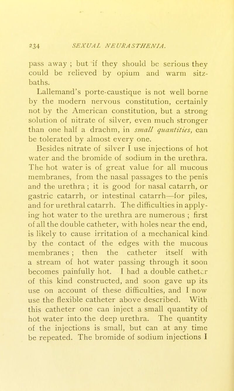 pass away ; but if they should be serious they could be relieved by opium and warm sitz- baths. Lallemand's porte-caustique is not well borne by the modern nervous constitution, certainly not by the American constitution, but a strong solution of nitrate of silver, even much stronger than one half a drachm, in small qtiantities, can be tolerated by almost every one. Besides nitrate of silver I use injections of hot water and the bromide of sodium in the urethra. The hot water is of great value for all mucous membranes, from the nasal passages to the penis and the urethra ; it is good for nasal catarrh, or gastric catarrh, or intestinal catarrh—for piles, and for urethral catarrh. The difficulties in apply- ing hot water to the urethra are numerous ; first of all the double catheter, with holes near the end, is likely to cause irritation of a mechanical kind by the contact of the edges with the mucous membranes ; then the catheter itself with a stream of hot water passing through it soon becomes painfully hot. I had a double catheter of this kind constructed, and soon gave up its use on account of these difficulties, and I now use the flexible catheter above described. With this catheter one can inject a small quantity of hot water into the deep urethra. The quantity of the injections is small, but can at any time be repeated. The bromide of sodium injections I