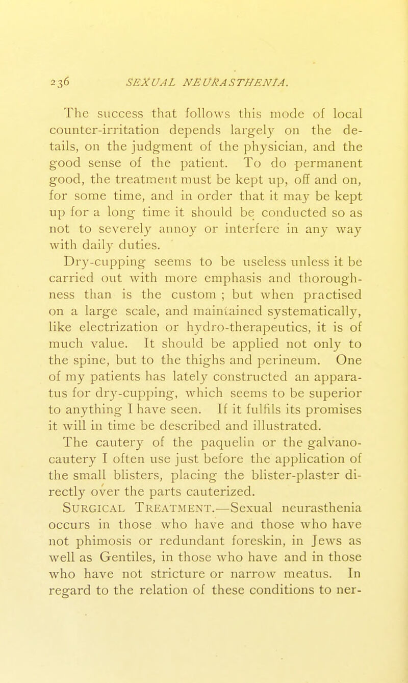 The success tliat follows this mode of local counter-irritation depends largely on the de- tails, on the judgment of the physician, and the good sense of the patient. To do permanent good, the treatment must be kept up, off and on, for some time, and in order that it mz.y be kept up for a long time it should be conducted so as not to severely annoy or interfere in any way with daily duties. Dry-cupping seems to be useless unless it be carried out with more emphasis and thorough- ness than is the custom ; but when practised on a large scale, and maintained systematical!}'', like electrization or hydro-therapeutics, it is of much value. It should be applied not only to the spine, but to the thighs and perineum. One of my patients has lately constructed an appara- tus for dry-cupping, which seems to be superior to anything I have seen. If it fulfils its promises it will in time be described and illustrated. The cautery of the paquelin or the galvano- cautery I often use just before the application of the small blistei's, placing the blister-plaster di- rectly over the parts cauterized. Surgical Treatment.—Sexual neurasthenia occurs in those who have and those who have not phimosis or redundant foreskin, in Jews as well as Gentiles, in those who have and in those who have not stricture or narrow meatus. In regard to the relation of these conditions to ner-