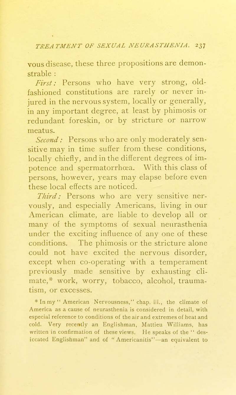 vous disease, these three propositions are demon- strable : First: Persons who have very strong, old- fashioned constitutions are rarely or never in- jured in the nervous system, locally or generally, in any important degree, at least by phimosis or redundant foreskin, or by stricture or narrow meatus. Second: Persons who are only moderately sen- sitive may in time suffer from these conditions, locally chiefly, and in the different degrees of im- potence and sperraatorrhcea. With this class of persons, however, )'-ears may elapse before even these local effects are noticed. Third: Persons who are very sensitive ner- vously, and especially Americans, living in our American climate, are liable to develop all or many of the symptoms of sexual neurasthenia under the exciting influence of any one of these conditions. The phimosis or the stricture alone could not have excited the nervous disorder, except when co-operating with a temperament previously made sensitive by exhausting cli- mate,* work, worry, tobacco, alcohol, trauma- tism, or excesses. * In my  American Nervousness, chap, iii., the climate of America as a cause of neurasthenia is considered in detail, with especial reference to conditions of the air and extremes of heat and cold. Very recently an Englishman, Mattieu Williams, has written in confirmation of these views. He speaks of the  des- iccated Englishman and of  Americanitis—an equivalent to