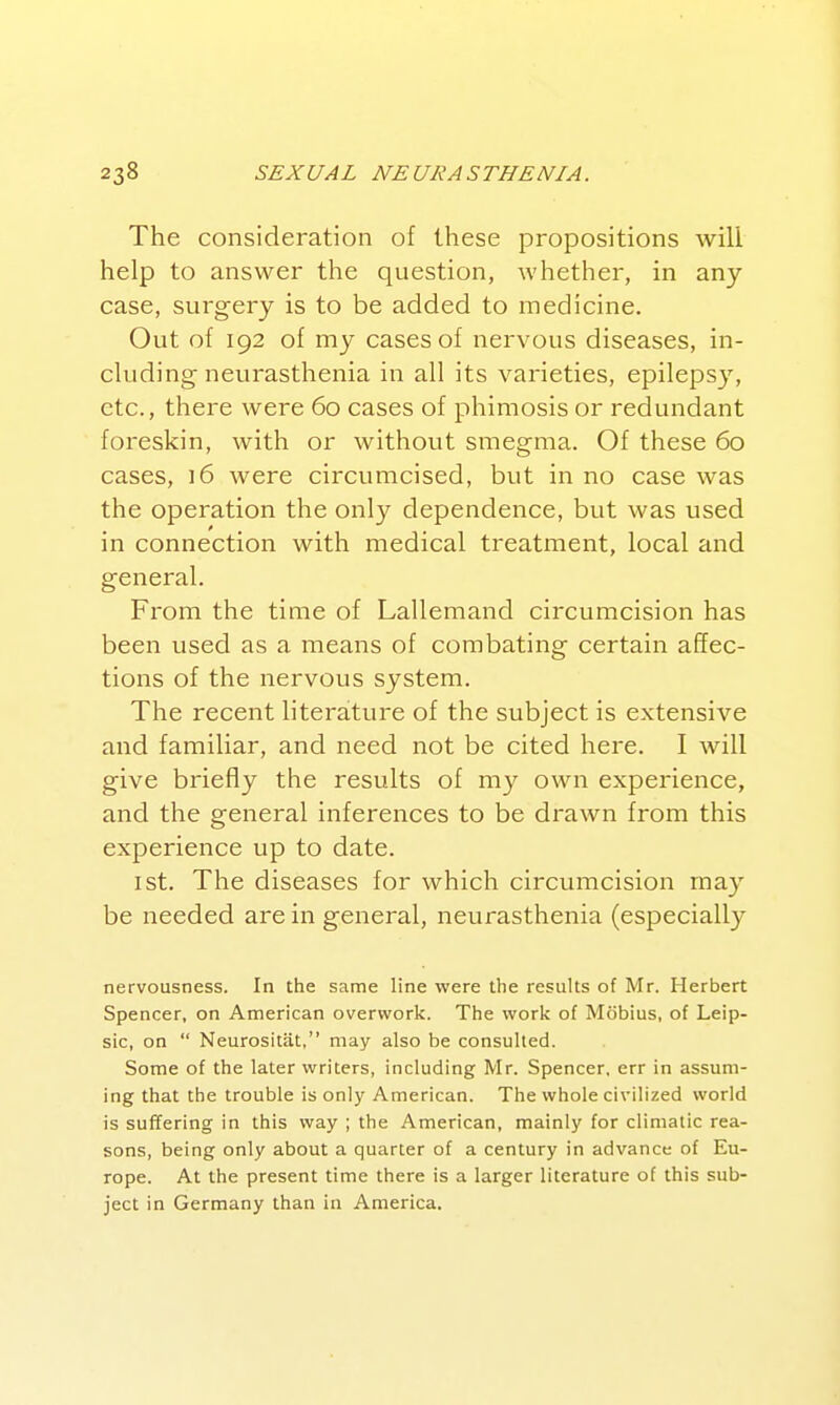 The consideration of these propositions will help to answer the question, whether, in any case, surgery is to be added to medicine. Out of 192 of my cases of nervous diseases, in- cluding neurasthenia in all its varieties, epilepsy, etc., there were 60 cases of phimosis or redundant foreskin, with or without smegma. Of these 60 cases, 16 were circumcised, but in no case was the operation the only dependence, but was used in connection with medical treatment, local and general. From the time of Lallemand circumcision has been used as a means of combating certain affec- tions of the nervous system. The recent literature of the subject is extensive and familiar, and need not be cited here. I will give briefly the results of m}^ own experience, and the general inferences to be drawn from this experience up to date. 1st. The diseases for which circumcision may be needed are in general, neurasthenia (especially nervousness. In the same line were the results of Mr. Herbert Spencer, on American overwork. The work of Mobius, of Leip- sic, on  Neurositat, may also be consulted. Some of the later writers, including Mr. Spencer, err in assum- ing that the trouble is only American. The whole civilized world is suffering in this way ; the American, mainly for climatic rea- sons, being only about a quarter of a century in advance of Eu- rope. At the present time there is a larger literature of this sub- ject in Germany than in America.