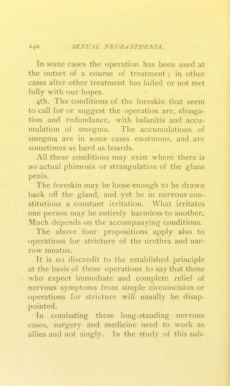 In some cases the operation has been used at the outset of a course of treatment ; in other cases after other treatment has failed or not met fully with our hopes. 4th. The conditions of the foreskin that seem to call for or suggest the operation are, elonga- tion and redundance, with balanitis and accu- mulation of smegma. The accumulations of smegma are in some cases enormous, and are sometimes as hard as boards. All these conditions may exist where there is no actual phimosis or strangulation of the glans penis. The foreskin may be loose enough to be drawn back off the gland, and 3^et be in nervous con- stitutions a constant irritation. What irritates one person may be entirely harmless to another. Much depends on the accompanying conditions. The above four propositions apply also to operations for stricture of the urethra and nar- row meatus. It is no discredit to the established principle at the basis of these operations to say that those who expect immediate and complete relief of nervous symptoms from simple circumcision or operations for stricture will usually be disap- pointed. In combating these long-standing nervous cases, surgery and medicine need to work as allies and not singly. In the stud}^ of this sub-