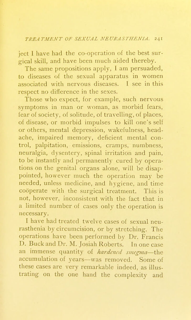 ject 1 have had the co-operation of the best sur- gical skill, and have been much aided thereby. The same propositions apply, I am persuaded, to diseases of the sexual apparatus in women associated with nervous diseases. I see in this respect no difference in the sexes. Those who expect, for example, such nervous symptoms in man or woman, as morbid fears, fear of society, of solitude, of travelling, of places, of disease, or morbid impulses to kill one's self or others, mental depression, wakefulness, head- ache, impaired memory, deficient mental con- trol, palpitation, emissions, cramps, numbness, neuralgia, dysentery, spinal irritation and pain, to be instantly and permanently cured by opera- tions on the genital organs alone, will be disap- pointed, however much the operation may be needed, unless medicine, and hygiene, and time cooperate with the surgical treatment. This is not, however, inconsistent with the fact that in a limited number of cases only the operation is necessary. I have had treated twelve cases of sexual neu- rasthenia by circumcision, or by stretching. The operations have been performed by Dr. Francis D. Buck and Dr. M. Josiah Roberts. In one case an immense quantity of hardened stnegma—the accumulation of years—was removed. Some of these cases are very remarkable indeed, as illus- trating on the one hand the complexity and