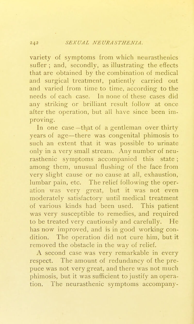variety of symptoms from which neurasthenics suffer ; and, secondly, as illustrating the effects that are obtained by the combination of medical and surgical treatment, patiently carried out and varied from time to time, according to the needs of each case. In none of these cases did any striking or brilliant result follow at once after the operation, but all have since been im- proving. In one case —that of a gentleman over thirty years of age—there was congenital phimosis to such an extent that it was possible to urinate only in a very small stream. Any number of neu- rasthenic symptoms accompanied this state ; among them, unusual flushing of the face from very slight cause or no cause at all, exhaustion, lumbar pain, etc. The relief following the oper- ation was very great, but it was not even moderatel}^ satisfactory until medical treatment of various kinds had been used. This patient was very susceptible to remedies, and required to be treated very cautiously and carefully. He has now improved, and is in good working con- dition. The operation did not cure him, but it removed the obstacle in the way of relief. A second case was very remarkable in every respect. The amount of redundancy of the pre- puce was not very great, and there was not much phimosis, but it was sufficient to justify an opera- tion. The neurasthenic symptoms accompany-