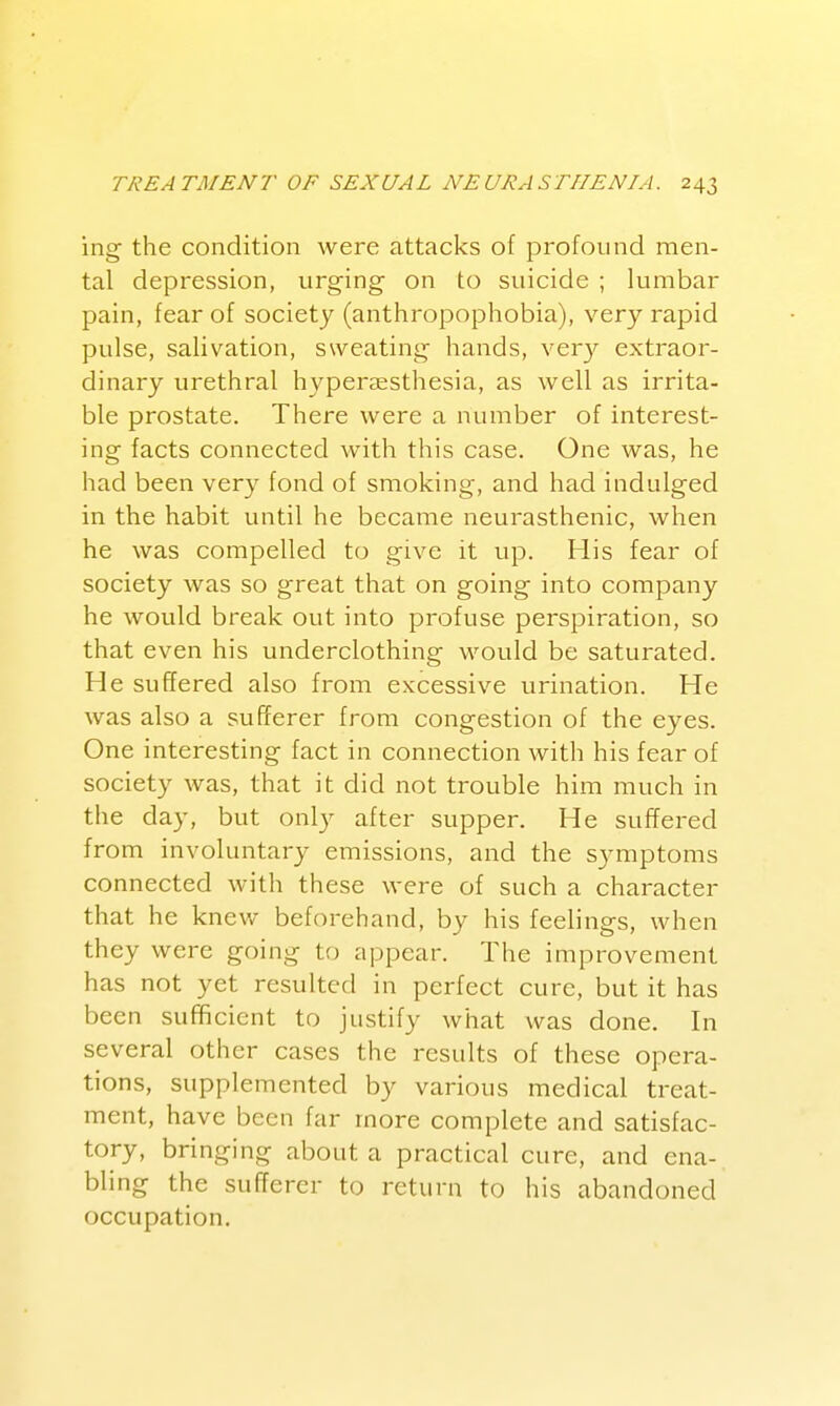 ing the condition were attacks of profound men- tal depression, urging on to suicide ; lumbar pain, fear of society (anthropophobia), very rapid pulse, salivation, sweating hands, ver}'- extraor- dinary urethral hyperassthesia, as well as irrita- ble prostate. There were a number of interest- ing facts connected with this case. One was, he had been very fond of smoking, and had indulged in the habit until he became neurasthenic, when he was compelled to give it up. His fear of society was so great that on going into company he would break out into profuse perspiration, so that even his underclothing would be saturated. He suffered also from excessive virination. He was also a sufferer from congestion of the eyes. One interesting fact in connection with his fear of society was, that it did not trouble him much in the day, but onl}' after supper. He suffered from involuntary emissions, and the sjanptoms connected with these were of such a character that he knew beforehand, by his feelings, when they were going to appear. The improvement has not yet resulted in perfect cure, but it has been sufficient to justify what was done. In several other cases the results of these opera- tions, supplemented by various medical treat- ment, have been far more complete and satisfac- tory, bringing about a practical cure, and ena- bling the sufferer to return to his abandoned occupation.