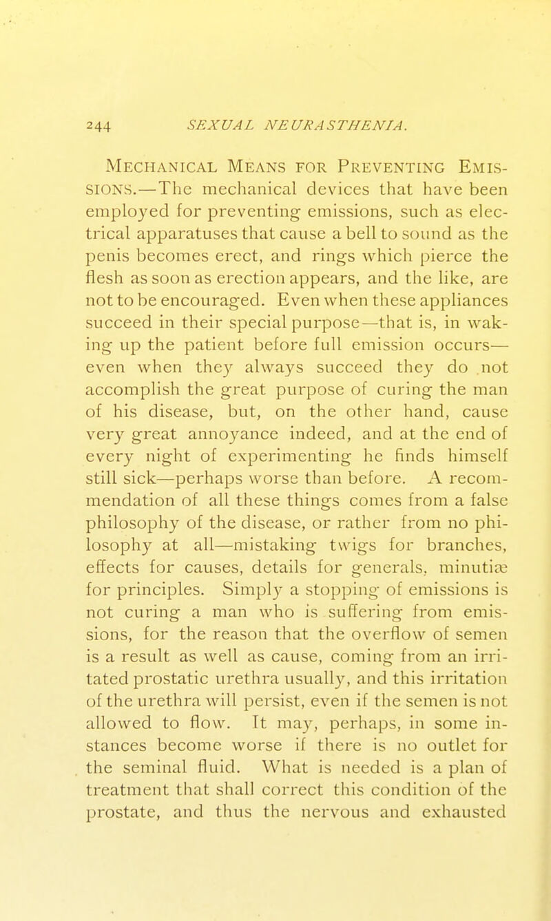 Mechanical Means for Preventing Emis- sions.—The mechanical devices that have been employed for preventing emissions, such as elec- trical apparatuses that cause a bell to sound as the penis becomes erect, and rings which pierce the flesh as soon as erection appears, and the like, are not to be encouraged. Even when these appliances succeed in their special purpose—that is, in wak- ing up the patient before full emission occurs— even when they always succeed they do not accomplish the great purpose of curing the man of his disease, but, on the other hand, cause very great annoyance indeed, and at the end of every night of experimenting he finds himself still sick—perhaps worse than before. A recom- mendation of all these things comes from a false philosophy of the disease, or rather from no phi- losophy at all—mistaking twigs for branches, effects for causes, details for generals, minutiae for principles. Simply a stopping of emissions is not curing a man who is suffering from emis- sions, for the reason that the overflow of semen is a result as well as cause, coming from an irri- tated prostatic urethra usually, and this irritation of the urethra will persist, even if the semen is not allowed to flow. It may, perhaps, in some in- stances become worse if there is no outlet for the seminal fluid. What is needed is a plan of treatment that shall correct this condition of the prostate, and thus the nervous and exhausted