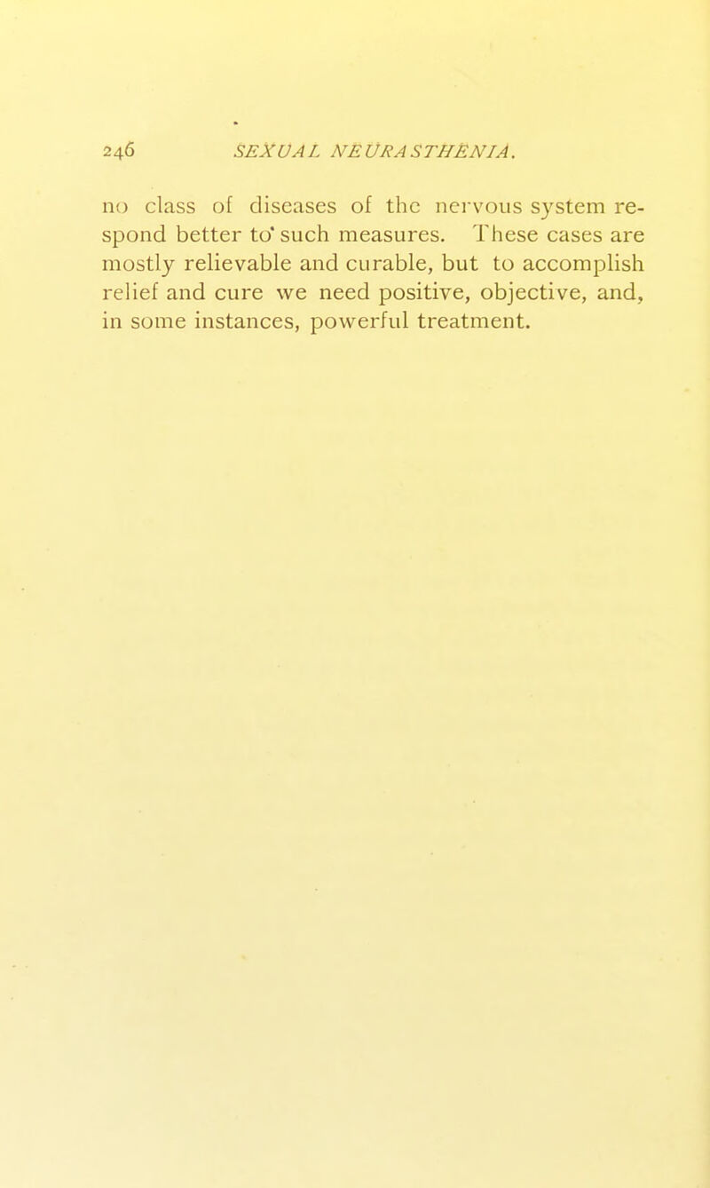 no class of diseases of the nei'vous system re- spond better to' such measures. These cases are mostly relievable and curable, but to accomj^lish relief and cure we need positive, objective, and, in some instances, powerful treatment.