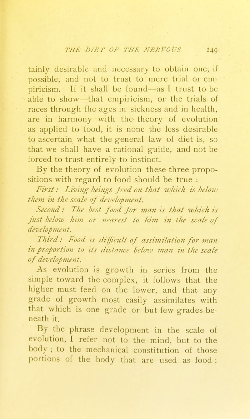 tainly desirable and necessary to obtain one, if possible, and not to trust to mere trial or em- piricism. If it shall be found—as I trust to be able to show—that empiricism, or the trials of races through the ages in sickness and in health, are in harmony with the- theory of evolution as applied to food, it is none the less desirable to ascertain what the general law of diet is, so that we shall have a rational guide, and not be forced to trust entirely to instinct. By the theory of evolution these three propo- sitions with regard to food should be true : First: Living beings feed on that which is below them in the scale of development. Second: The best food for man is that zvhich is fist bclozv him or nearest to him in the scale of development. Third: Food is difficiUt of assimilation for man in proportioji to its distance below man in the scale of development. As evolution is growth in series from the simple toward the complex, it follows that the higher must feed on the lower, and that any grade of growth most easily assimilates with that which is one grade or but few grades be- neath it. By the phrase development in the scale of evolution, I refer not to the mind, but to the body ; to the mechanical constitution of those portions of the body that are used as food ;