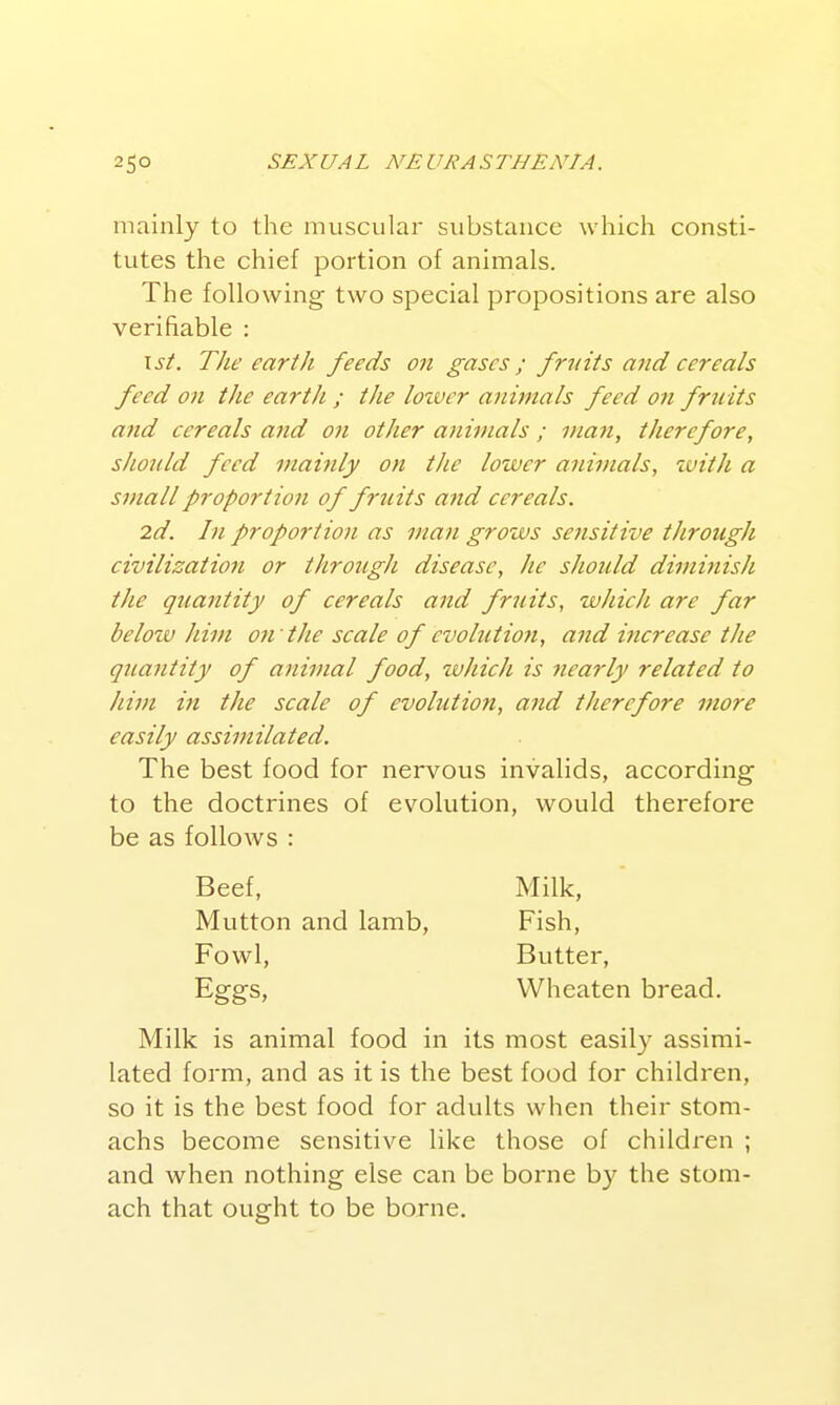 mainly to the muscular substance which consti- tutes the chief portion of animals. The following- two special propositions are also verifiable : \st. The ear til feeds on gases ; fruits and cereals feed on the earth ; the lozver animals feed on fruits and cereals and on other animals ; man, therefore, should feed mainly on the lower animals, zvith a small proportion of fruits and cereals. 2d. In proportion as man grows sensitive tJirough civilization or through disease, he should divwiish the quantity of cereals and fruits, wJiicJi are far belozv Jam on the scale of evolution, and increase the quantity of animal food, which is nearly related to him in the scale of evolution, and therefore more easily assimilated. The best food for nervous invalids, according to the doctrines of evolution, would therefore be as follows : Milk is animal food in its most easily assimi- lated form, and as it is the best food for children, so it is the best food for adults when their stom- achs become sensitive like those of children ; and when nothing else can be borne b}^ the stom- ach that ought to be borne. Beef, Mutton and lamb, Milk, Fish, Butter, Wheaten bread. Fowl, Eggs,