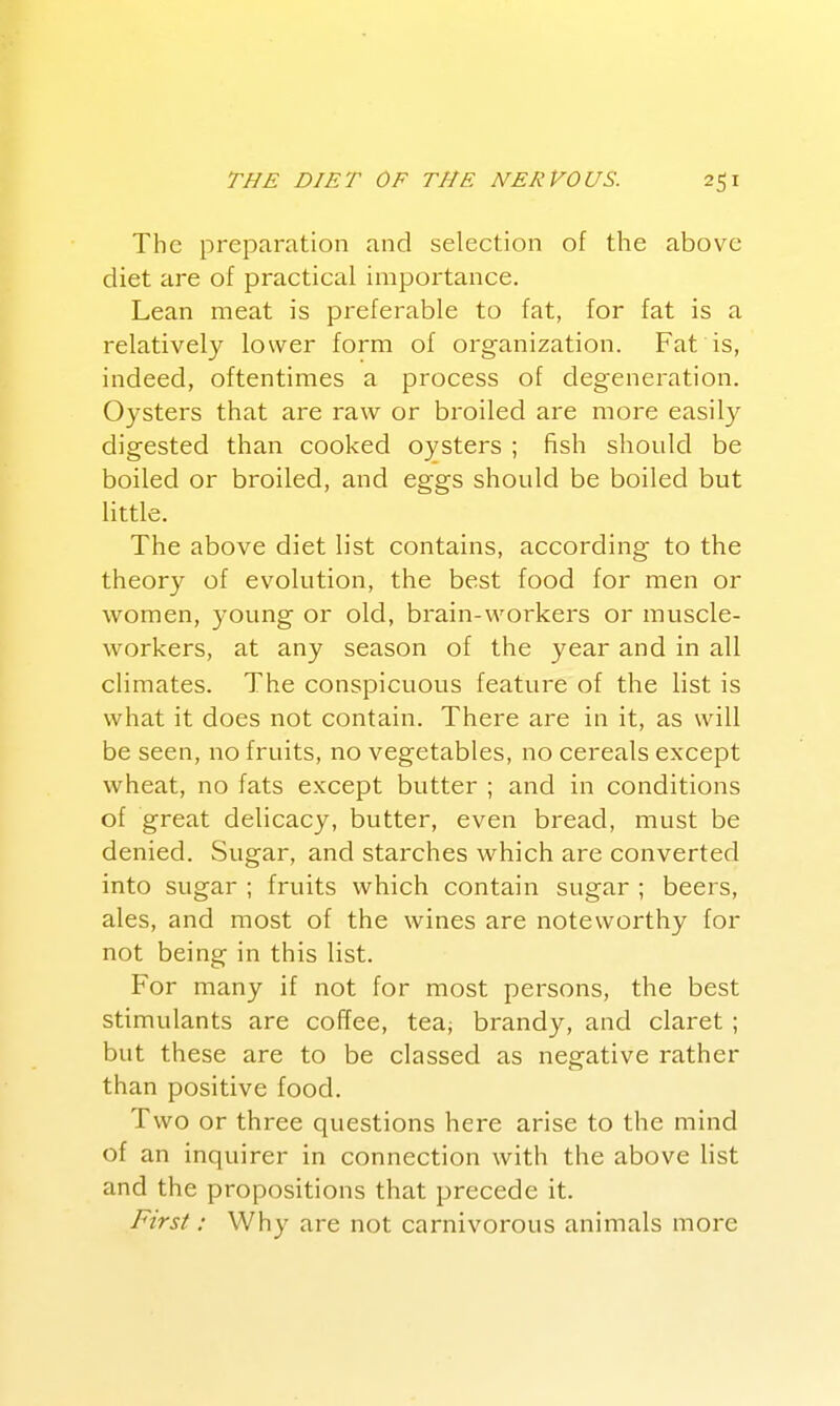 The preparation and selection of the above diet are of practical importance. Lean meat is preferable to fat, for fat is a relatively lower form of organization. Fat is, indeed, oftentimes a process of degeneration. Oysters that are raw or broiled are more easily digested than cooked oysters ; fish should be boiled or broiled, and eggs should be boiled but little. The above diet list contains, according to the theory of evolution, the best food for men or w^omen, young or old, brain-workers or muscle- workers, at any season of the year and in all climates. The conspicuous feature of the list is what it does not contain. There are in it, as will be seen, no fruits, no vegetables, no cereals except wheat, no fats except butter ; and in conditions of great delicacy, butter, even bread, must be denied. Sugar, and starches which are converted into sugar ; fruits which contain sugar ; beers, ales, and most of the wines are noteworthy for not being in this list. For many if not for most persons, the best stimulants are coffee, tea, brandy, and claret; but these are to be classed as negative rather than positive food. Two or three questions here arise to the mind of an inquirer in connection with the above list and the propositions that precede it. First: Why are not carnivorous animals more