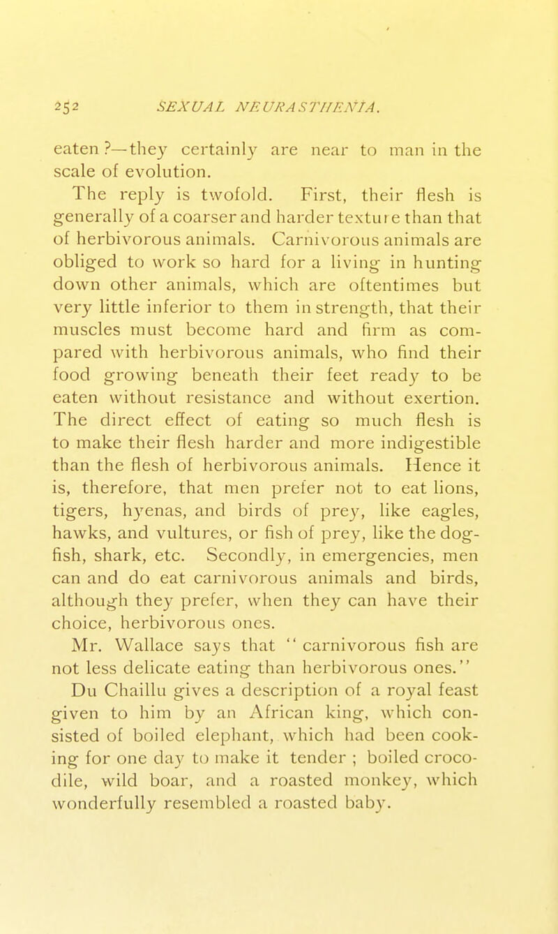 eaten?—they certainly are near to man in the scale of evolution. The reply is twofold. First, their flesh is generally of a coarser and harder texture than that of herbivorous animals. Carnivorous animals are obliged to work so hard for a living in hunting down other animals, which are oftentimes but very little inferior to them in strength, that their muscles must become hard and firm as com- pared with herbivorous animals, who find their food growing beneath their feet ready to be eaten without resistance and without exertion. The direct effect of eating so much flesh is to make their flesh harder and more indigestible than the flesh of herbivorous animals. Hence it is, therefore, that men prefer not to eat lions, tigers, hj'enas, and birds of pre}^, like eagles, hawks, and vultures, or fish of prey, like the dog- fish, shark, etc. Secondly, in emergencies, men can and do eat carnivorous animals and birds, although they prefer, when they can have their choice, herbivorous ones. Mr. Wallace says that  carnivorous fish are not less delicate eating than herbivorous ones. Du Chaillu gives a description of a royal feast given to him by an African king, which con- sisted of boiled elephant, which had been cook- ing for one day to make it tender ; boiled croco- dile, wild boar, and a roasted monkey, which wonderfully resembled a roasted baby.