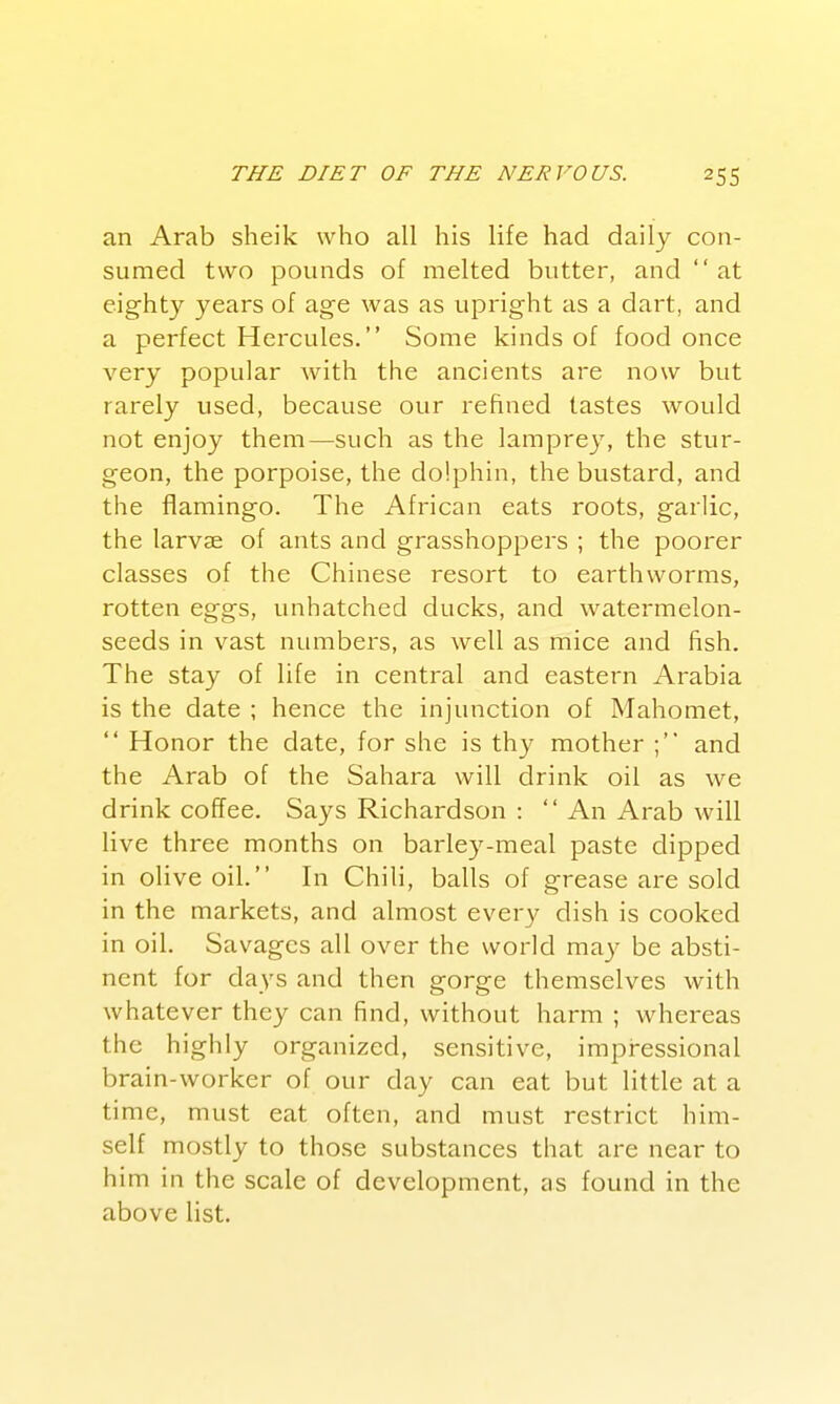 an Arab sheik who all his life had daily con- sumed two pounds of melted butter, and at eighty years of age was as upright as a dart, and a perfect Hercules. Some kinds of food once very popular with the ancients are now but rarely used, because our refined tastes would not enjoy them—such as the lamprey, the stur- geon, the porpoise, the dolphin, the bustard, and the flamingo. The African eats roots, garlic, the larvae of ants and grasshoppers ; the poorer classes of the Chinese resort to earthworms, rotten eggs, unhatched ducks, and watermelon- seeds in vast numbers, as well as mice and fish. The stay of life in central and eastern Arabia is the date ; hence the injunction of Mahomet,  Honor the date, for she is thy mother ; and the Arab of the Sahara will drink oil as we drink coffee. Says Richardson : '' An Arab will live three months on barley-meal paste dipped in olive oil. In Chili, balls of grease are sold in the markets, and almost every dish is cooked in oil. Savages all over the world may be absti- nent for days and then gorge themselves with whatever they can find, without harm ; whereas the highly organized, sensitive, irapressional brain-worker of our day can eat but little at a time, must eat often, and must restrict him- self mostly to those substances that are near to him in the scale of development, as found in the above list.