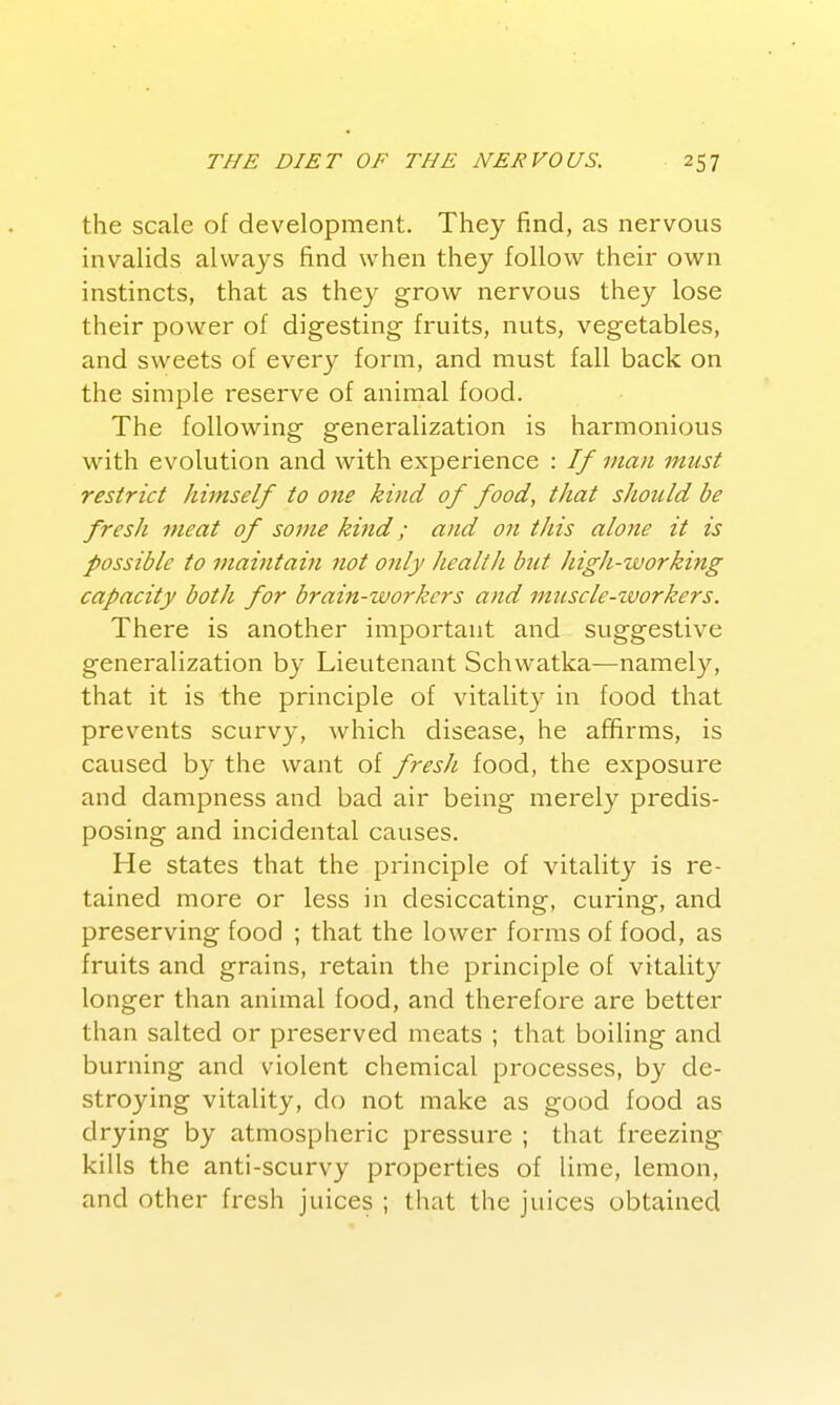 the scale of development. They find, as nervous invalids always find when they follow their own instincts, that as they grow nervous they lose their power of digesting fruits, nuts, vegetables, and sweets of every form, and must fall back on the simple reserve of animal food. The following generalization is harmonious with evolution and with experience : If man must restrict himself to one kind of food, that should be fresh meat of some kind; and on this alone it is possible to maintain not only health but high-working capacity both for brain-workers and muscle-tvorkers. There is another important and suggestive generalization by Lieutenant Schwatka—namely, that it is the principle of vitality in food that prevents scurvy, which disease, he affirms, is caused by the want of fresJt. food, the exposure and dampness and bad air being merely predis- posing and incidental causes. He states that the principle of vitality is re- tained more or less in desiccating, curing, and preserving food ; that the lower forms of food, as fruits and grains, retain the principle of vitality longer than animal food, and therefore are better than salted or preserved meats ; that boiling and burning and violent chemical processes, by de- stroying vitality, do not make as good food as drying by atmospheric pressure ; that freezing kills the anti-scurvy properties of lime, lemon, and other fresh juices ; that the juices obtained