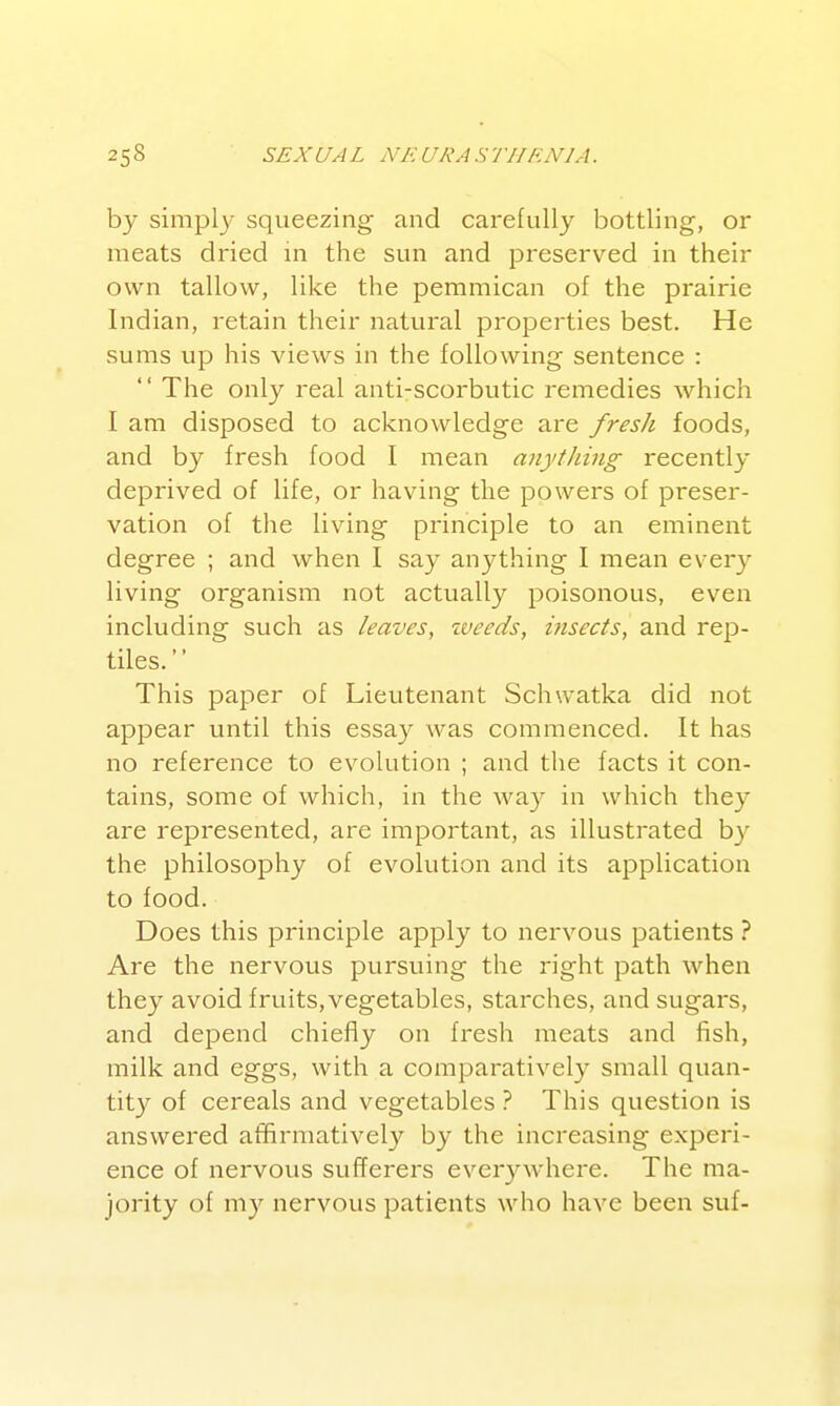 by simply squeezing and carefully bottling, or meats dried in the sun and preserved in their own tallow, like the pemmican of the prairie Indian, retain their natural properties best. He sums up his views in the following sentence :  The only real anti-scorbutic remedies which I am disposed to acknowledge are fresh foods, and by fresh food I mean anytJiing recently deprived of life, or having the powers of preser- vation of the living principle to an eminent degree ; and when I say anything I mean every living organism not actually poisonous, even including such as leaves, zveeds, insects, and rep- tiles. This paper of Lieutenant Schwatka did not appear until this essay was commenced. It has no reference to evolution ; and the facts it con- tains, some of which, in the way in which they are represented, are important, as illustrated b}' the philosophy of evolution and its application to food. Does this principle apply to nervous patients ? Are the nervous pursuing the right path when they avoid fruits,vegetables, starches, and sugars, and depend chiefly on fresh meats and fish, milk and eggs, with a comparatively small quan- tity of cereals and vegetables ? This question is answered atfirmativel}^ by the increasing experi- ence of nervous sufferers ever3^where. The ma- jority of my nervous patients who have been suf-