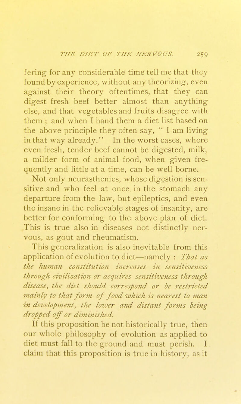 f ering for any considerable time tell me that they found by experience, without any theorizing, even against their theor}^ oftentimes, that they can digest fresh beef better almost than anything else, and that vegetables and fruits disagree with them ; and when I hand them a diet list based on the above principle they often say,  I am living in that way already. In the worst cases, where even fresh, tender beef cannot be digested, milk, a milder form of animal food, when given fre- quently and little at a time, can be well borne. Not only neurasthenics, whose digestion is sen- sitive and who feel at once in the stomach any departure from the law, but epileptics, and even the insane in the relievable stages of insanity, are better for conforming to the above plan of diet. .This is true also in diseases not distinctly ner- vous, as gout and rheumatism. This generalization is also inevitable from this application of evolution to diet—namely : That as the Jninian constitution increases in sensitiveness through civilization or acquires sensitiveness through disease, the diet sliould correspond or be restricted mainly to that form of food zvhich is nearest to man in development, the lozver and distant forms being dropped off or diminisJied. If this proposition be not historically true, then our whole philosophy of evolution as applied to diet must fall to the ground and must perish. I claim that this proposition is true in history, as it