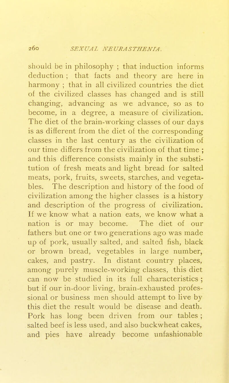 should be in philosoph}^ ; that induction informs deduction ; that facts and theory are here in harmony ; that in all civilized countries the diet of the civilized classes has changed and is still changing, advancing as we advance, so as to become, in a degree, a measure of civilization. The diet of the brain-working classes of our days is as different from the diet of the corresponding classes in the last century as the civilization of our time differs from the civilization of that time ; and this difference consists mainly in the substi- tution of fresh meats and light bread for salted meats, pork, fruits, sweets, starches, and vegeta- bles. The description and history of the food of civilization among the higher classes is a history and description of the progress of civilization. If we know what a nation eats, we know what a nation is or may become. The diet of our fathers but one or two generations ago was made up of pork, usually salted, and salted fish, black or brown bread, vegetables in large number, cakes, and pastry. In distant country places, among purely muscle-working classes, this diet can now be studied in its full characteristics ; but if our in-door living, brain-exhausted profes- sional or business men should attempt to live b}' this diet the result would be disease and death. Pork has long been driven from our tables ; salted beef is less used, and also buckwheat cakes, and pies have already become unfashionable