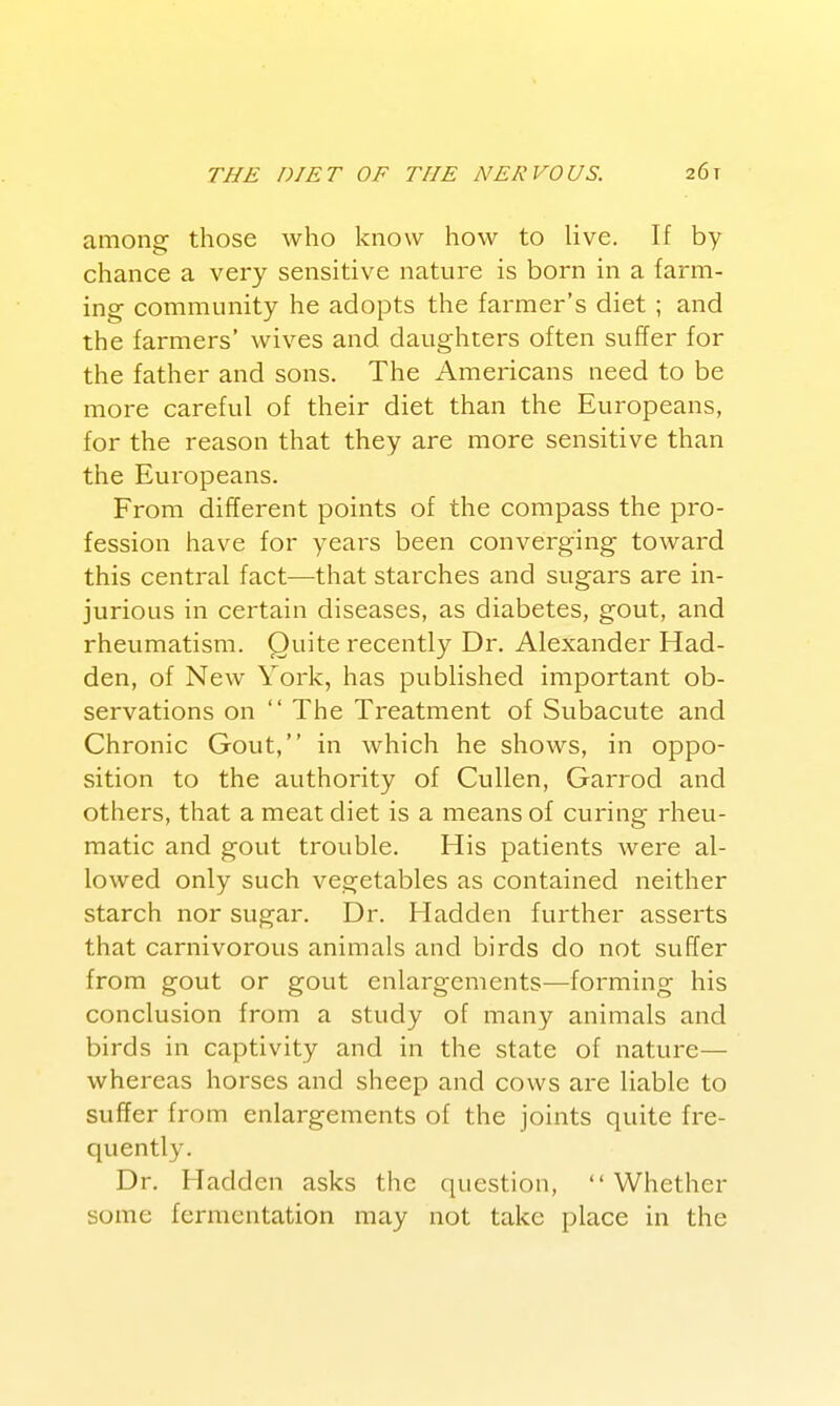 among those who know how to live. If by chance a very sensitive nature is born in a farm- ing community he adopts the farmer's diet ; and the farmers' wives and daughters often suffer for the father and sons. The Americans need to be more careful of their diet than the Europeans, for the reason that they are more sensitive than the Europeans. From different points of the compass the pro- fession have for years been converging toward this central fact—that starches and sugars are in- jurious in certain diseases, as diabetes, gout, and rhevimatism. Quite recently Dr. Alexander Had- den, of New York, has published important ob- servations on The Treatment of Subacute and Chronic Gout, in which he shows, in oppo- sition to the authority of Cullen, Garrod and others, that a meat diet is a means of curing rheu- matic and gout trouble. His patients were al- lowed only such vegetables as contained neither starch nor sugar. Dr. Hadden further asserts that carnivorous animals and birds do not suffer from gout or gout enlargements^—forming his conclusion from a study of many animals and birds in captivity and in the state of nature— whereas horses and sheep and cows are liable to suffer from enlargements of the joints quite fre- quently. Dr. Hadden asks the question, Whether some fermentation may not take place in the