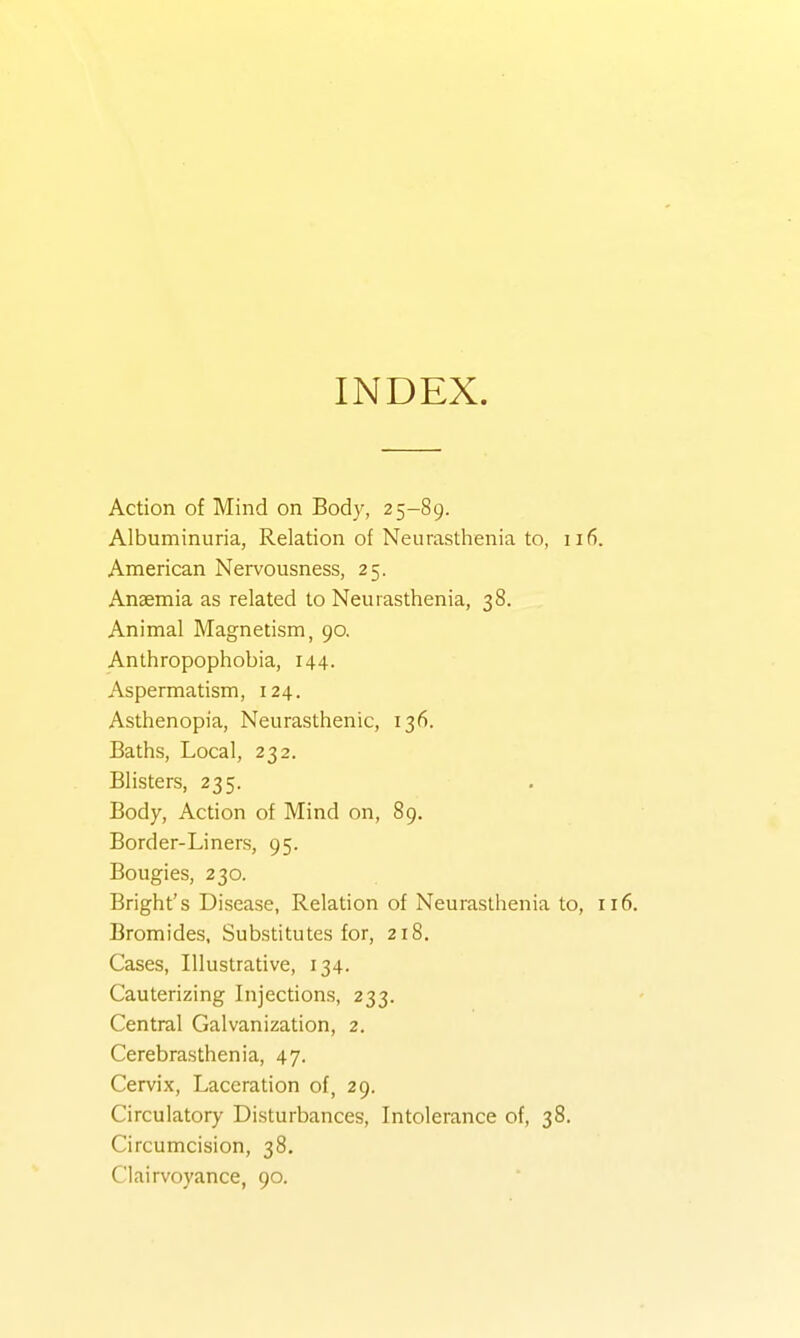INDEX. Action of Mind on Body, 25-89. Albuminuria, Relation of Neurasthenia to, 116. American Nervousness, 25. Ansemia as related to Neurasthenia, 38. Animal Magnetism, 90, Anthropophobia, 144. Aspermatism, 124. Asthenopia, Neurasthenic, 136. Baths, Local, 232. Blisters, 235. Body, Action of Mind on, 89. Border-Liners, 95. Bougies, 230. Bright's Disease, Relation of Neurasthenia to, 116. Bromides, Substitutes for, 218. Cases, Illustrative, 134. Cauterizing Injections, 233. Central Galvanization, 2. Cerebrasthenia, 47. Cervix, Laceration of, 29. Circulatory Disturbances, Intolerance of, 38. Circumcision, 38. Clairvoyance, 90.