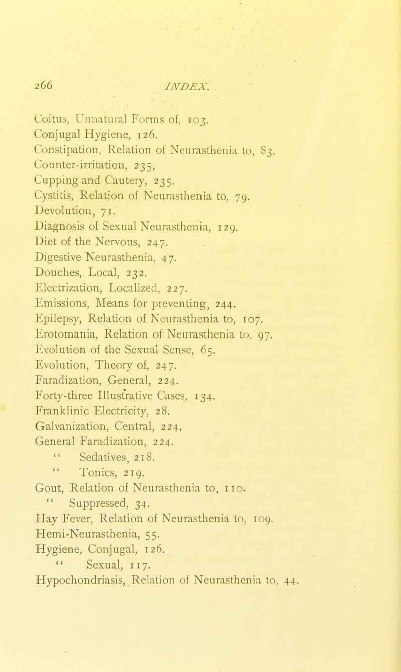 Coitus, Unnatural Forms of, 103. Conjugal Hygiene, 126. Constipation, Relation of Neurasthenia to, S3. Counter-irritation, 235, Cupping and Cautery, 235. Cystitis, Relation of Neurasthenia to, 79. Devolution, 71. Diagnosis of Sexual Neurasthenia, 129. Diet of the Nervous, 247. Digestive Neurasthenia, 47. Douches, Local, 232. Electrization, Localized, 227. Emissions, Means for preventing, 244. Epilepsy, Relation of Neurasthenia to, 107. Erotomania, Relation of Neurasthenia to, 97. Evolution of the Sexual Sense, 65. Evolution, Theory of, 247. Faradization, General, 224. Forty-three Illustrative Cases, 134. Franklinic Electricity, 28. Galvanization, Central, 224, General Faradization, 224.  Sedatives, 218.  Tonics, 219. Gout, Relation of Neurasthenia to, no.  Suppressed, 34. Hay Fever, Relation of Neurasthenia to, 109. Llemi-Neurasthenia, 55. Hygiene, Conjugal, 126.  Sexual, 117. Hypochondriasis, Relation of Neurasthenia to, 44.