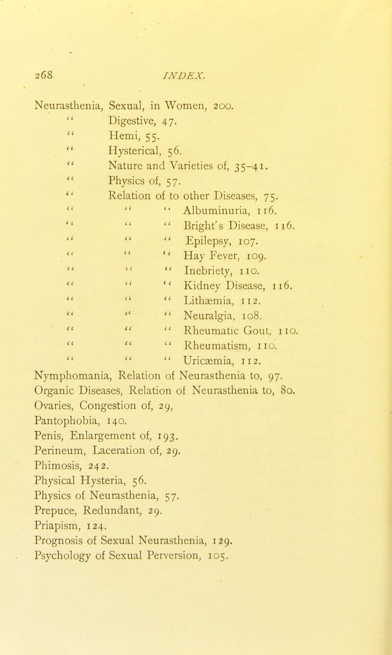 Neurasthenia, Sexual, in Women, 200. Digestive, 47. Hemi, 55. Hysterical, 56. Nature and Varieties of, 35-41. Physics of, 57. Relation of to other Diseases, 75. Albuminuria, 116. Bright's Disease, 116. Epilepsy, 107. Hay Fever, 109. Inebriety, no. Kidney Disease, 116. Lithaemia, 112. Neuralgia, 108. Rheumatic Gout, no. Rheumatism, no. Uric£emia, n2. Nymphomania, Relation of Neurasthenia to, 97. Organic Diseases, Relation of Neurasthenia to, 80. Ovaries, Congestion of, 29, Pantophobia, 140. Penis, Enlargement of, 193. Perineum, Laceration of, 29. Phimosis, 242. Physical Hysteria, 56. Physics of Neurasthenia, 57. Prepuce, Redundant, 29. Priapism, 124. Prognosis of Sexual Neurasthenia, 129. Psychology of Sexual Perversion, 105.