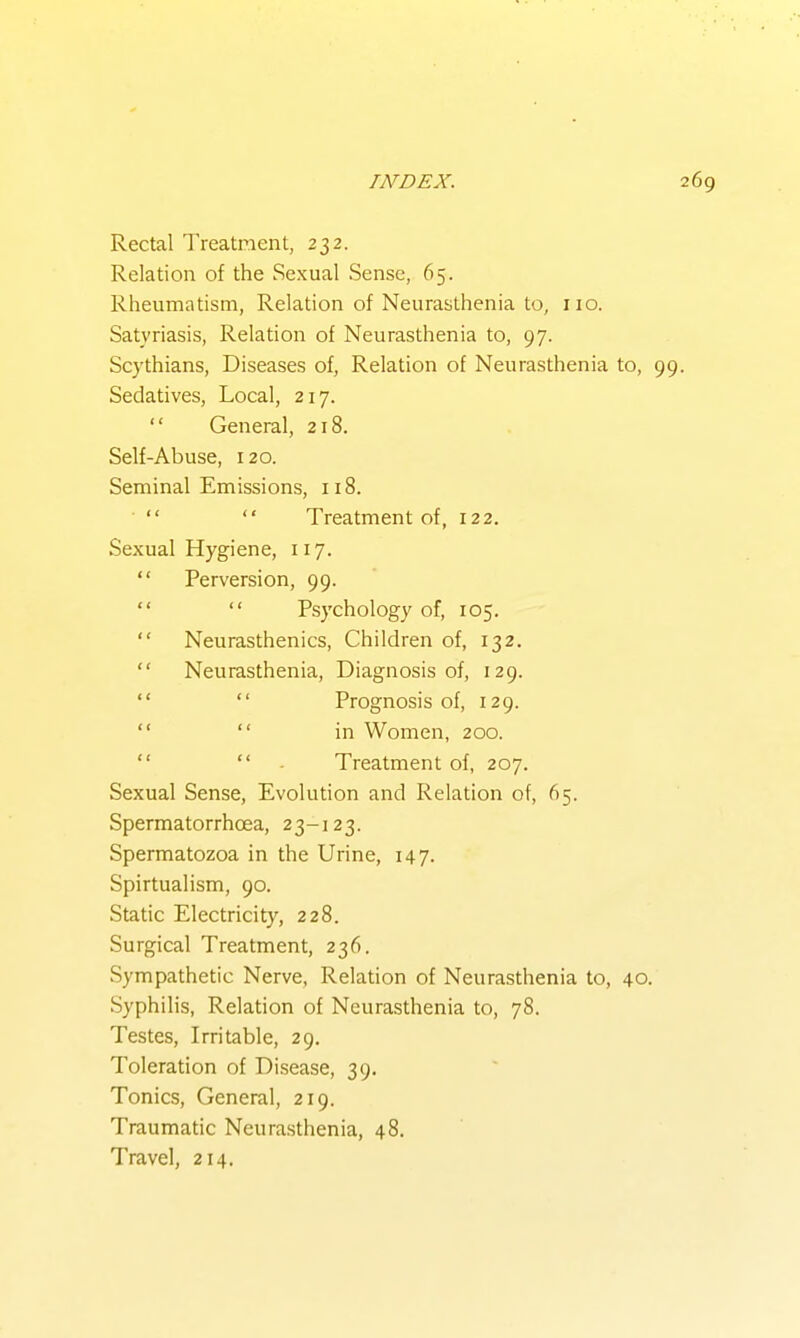 Rectal Treatment, 232. Relation of the Sexual Sense, 65. Rheumatism, Relation of Neurasthenia to, 110. Satyriasis, Relation of Neurasthenia to, 97. Scythians, Diseases of. Relation of Neurasthenia to, Sedatives, Local, 217.  General, 218. Self-Abuse, 120. Seminal Emissions, 118.   Treatment of, 122. Sexual Hygiene, 117.  Perversion, 99.   Psychology of, 105.  Neurasthenics, Children of, 132.  Neurasthenia, Diagnosis of, 129.   Prognosis of, 129.   in Women, 200.   . Treatment of, 207. Sexual Sense, Evolution and Relation of, 65. Spermatorrhoea, 23-123. Spermatozoa in the Urine, 147. Spirtualism, 90. Static Electricity, 228. Surgical Treatment, 236. Sympathetic Nerve, Relation of Neurasthenia to, 40. Syphilis, Relation of Neurasthenia to, 78. Testes, Irritable, 29. Toleration of Disease, 39. Tonics, General, 219. Traumatic Neurasthenia, 48. Travel, 214,