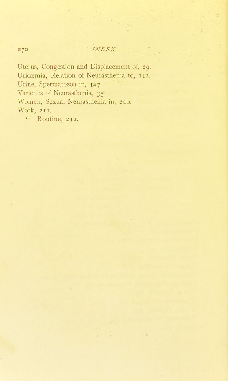 Uterus, Congestion and Displacement of, 29. Uricaemia, Relation of Neurasthenia to, 112. Urine, Spermatozoa in, 147. Varieties of Neurasthenia, 35. Women, Sexual Neurasthenia in, 200. Work, 211.  Routine, 212.