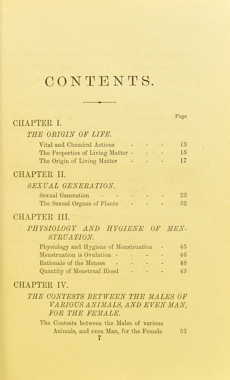 CONTENTS. Page CHAPTER I. THE ORIGIN OF LIFE. Vital and Chemical Actions - - - 13 The Properties of Living Matter - - - 15 The Origin of Living Matter - - - 17 CHAPTER II. SEXUAL GENERATION. Sexual Generation - - - - - 23 The Sexual Organs of Plants - - - 32 CHAPTER III. PHYSIOLOGY AND HYGIENE OF MEN- STRUATION. Physiology and Hygiene of Menstruation - 45 Menstruation is Ovulation - - - - 46 Eationale of the Menses . . - - 48 Quantity of Menstrual Blood - - - 49 CHAPTER IV. THE CONTESTS BETWEEN THE MALES OF VARIO US ANIMALS, AND EVEN MAN, FOR THE FEMALE. The Contests between the Males of various Animals, and even Man, for the Female 53