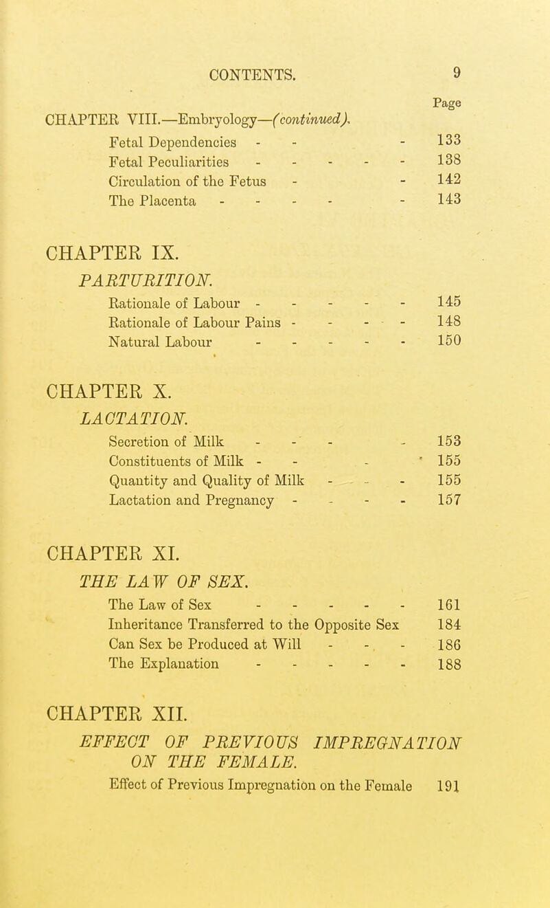 Page CHAPTER YIlL—'Emhrjologj—(continued). Fetal Dependencies - - - 133 Fetal Peculiarities 138 Circulation of the Fetus - - 142 The Placenta - - - - - 143 CHAPTER IX. PARTURITION. Rationale of Labour - - - - - 145 Rationale of Labour Pains - - - - 148 Natural Labour 150 CHAPTER X. LACTATION. Secretion of Milk - - - 153 Constituents of Milk - - - '155 Quantity and Quality of Milk - . - - 155 Lactation and Pregnancy - - - - 157 CHAPTER XI. THE LAW OF SEX. The Law of Sex 161 Inheritance Transferred to the Opposite Sex 184 Can Sex be Produced at Will - -, - 186 The Explanation 188 CHAPTER XII. EFFECT OF PREVIOUS IMPREGNATION ON THE FEMALE. Effect of Previous Impregnation on the Female 191